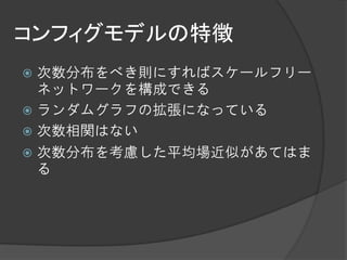 コンフィグモデルの特徴
 次数分布をべき則にすればスケールフリー
  ネットワークを構成できる
 ランダムグラフの拡張になっている
 次数相関はない
 次数分布を考慮した平均場近似があてはま
  る
 