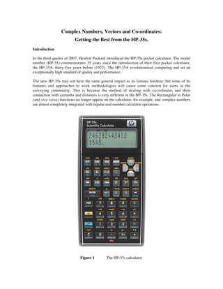 Complex Numbers, Vectors and Co-ordinates:
                         Getting the Best from the HP-35s.
Introduction

In the third quarter of 2007, Hewlett Packard introduced the HP-35s pocket calculator. The model
number (HP-35) commemorates 35 years since the introduction of their first pocket calculator,
the HP-35A, thirty-five years before (1972). The HP-35A revolutionized computing and set an
exceptionally high standard of quality and performance.

The new HP-35s may not have the same general impact as its famous forebear, but some of its
features and approaches to work methodologies will cause some concern for users in the
surveying community. This is because the method of dealing with co-ordinates and their
connection with azimuths and distances is very different in the HP-35s. The Rectangular to Polar
(and vice versa) functions no longer appear on the calculator, for example, and complex numbers
are almost completely integrated with regular real-number calculator operations.




                            Figure 1        The HP-35s calculator.
 
