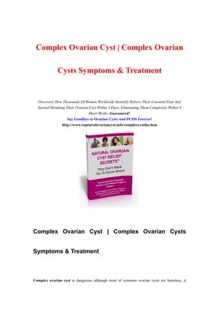 Complex Ovarian Cyst | Complex Ovarian

              Cysts Symptoms & Treatment


  Discovery How Thousands Of Women Worldwide Instantly Relieve Their Constant Pain And
  Started Shrinking Their Ovarian Cyst Within 3 Days, Eliminating Them Completely Within 8
                                  Short Weeks..Guaranteed!
                     Say Goodbye to Ovarian Cysts And PCOS Forever!
                  http://www.rupturedovariancyst.info/complexcystdss.htm




Complex Ovarian Cyst | Complex Ovarian Cysts


Symptoms & Treatment



Complex ovarian cyst is dangerous although most of common ovarian cysts are harmless, it
 