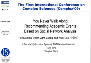 You Never Walk Along: Recommending Academic Events  Based on Social Network Analysis  Ralf Klamma, Pham Manh Cuong, and Yiwei Cao  曹怡蔚 Informatik 5 (Information Systems), RWTH Aachen University 25.02.2009 Shanghai, China  The First International Conference on Complex Sciences (Complex‘09) 