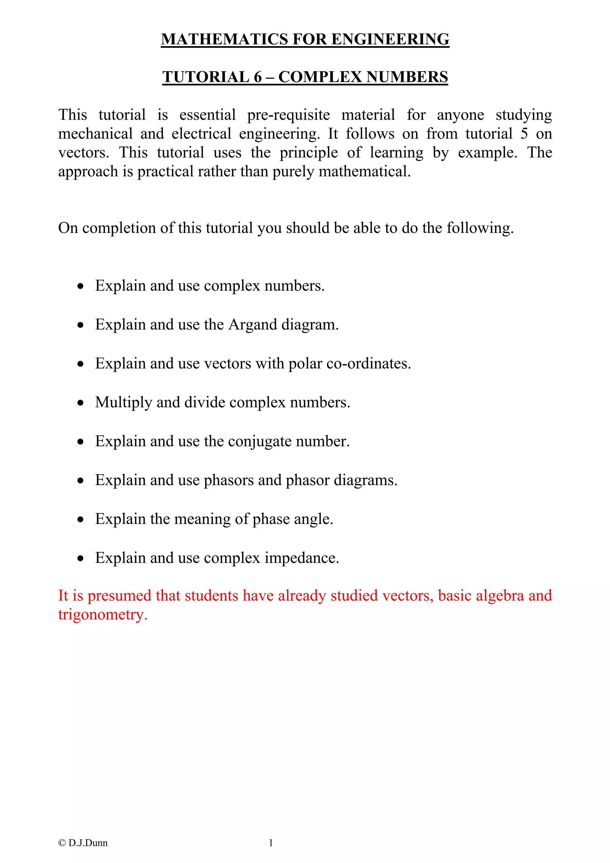 MATHEMATICS FOR ENGINEERING

               TUTORIAL 6 – COMPLEX NUMBERS

This tutorial is essential pre-requisite material for anyone studying
mechanical and electrical engineering. It follows on from tutorial 5 on
vectors. This tutorial uses the principle of learning by example. The
approach is practical rather than purely mathematical.


On completion of this tutorial you should be able to do the following.


   • Explain and use complex numbers.

   • Explain and use the Argand diagram.

   • Explain and use vectors with polar co-ordinates.

   • Multiply and divide complex numbers.

   • Explain and use the conjugate number.

   • Explain and use phasors and phasor diagrams.

   • Explain the meaning of phase angle.

   • Explain and use complex impedance.

It is presumed that students have already studied vectors, basic algebra and
trigonometry.




© D.J.Dunn                      1
 