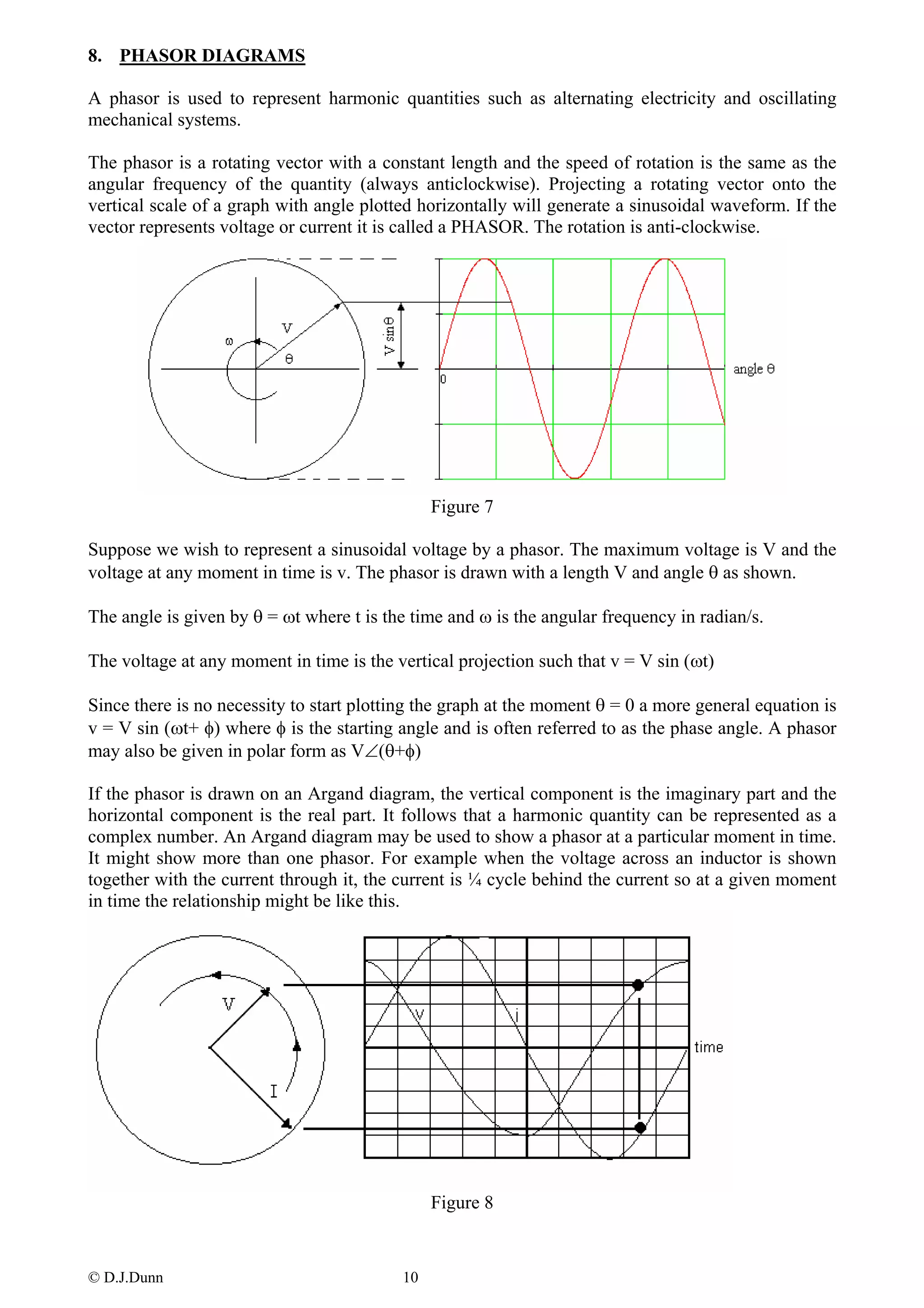 8. PHASOR DIAGRAMS

A phasor is used to represent harmonic quantities such as alternating electricity and oscillating
mechanical systems.

The phasor is a rotating vector with a constant length and the speed of rotation is the same as the
angular frequency of the quantity (always anticlockwise). Projecting a rotating vector onto the
vertical scale of a graph with angle plotted horizontally will generate a sinusoidal waveform. If the
vector represents voltage or current it is called a PHASOR. The rotation is anti-clockwise.




                                               Figure 7

Suppose we wish to represent a sinusoidal voltage by a phasor. The maximum voltage is V and the
voltage at any moment in time is v. The phasor is drawn with a length V and angle θ as shown.

The angle is given by θ = ωt where t is the time and ω is the angular frequency in radian/s.

The voltage at any moment in time is the vertical projection such that v = V sin (ωt)

Since there is no necessity to start plotting the graph at the moment θ = 0 a more general equation is
v = V sin (ωt+ φ) where φ is the starting angle and is often referred to as the phase angle. A phasor
may also be given in polar form as V∠(θ+φ)

If the phasor is drawn on an Argand diagram, the vertical component is the imaginary part and the
horizontal component is the real part. It follows that a harmonic quantity can be represented as a
complex number. An Argand diagram may be used to show a phasor at a particular moment in time.
It might show more than one phasor. For example when the voltage across an inductor is shown
together with the current through it, the current is ¼ cycle behind the current so at a given moment
in time the relationship might be like this.




                                               Figure 8


© D.J.Dunn                                10
 