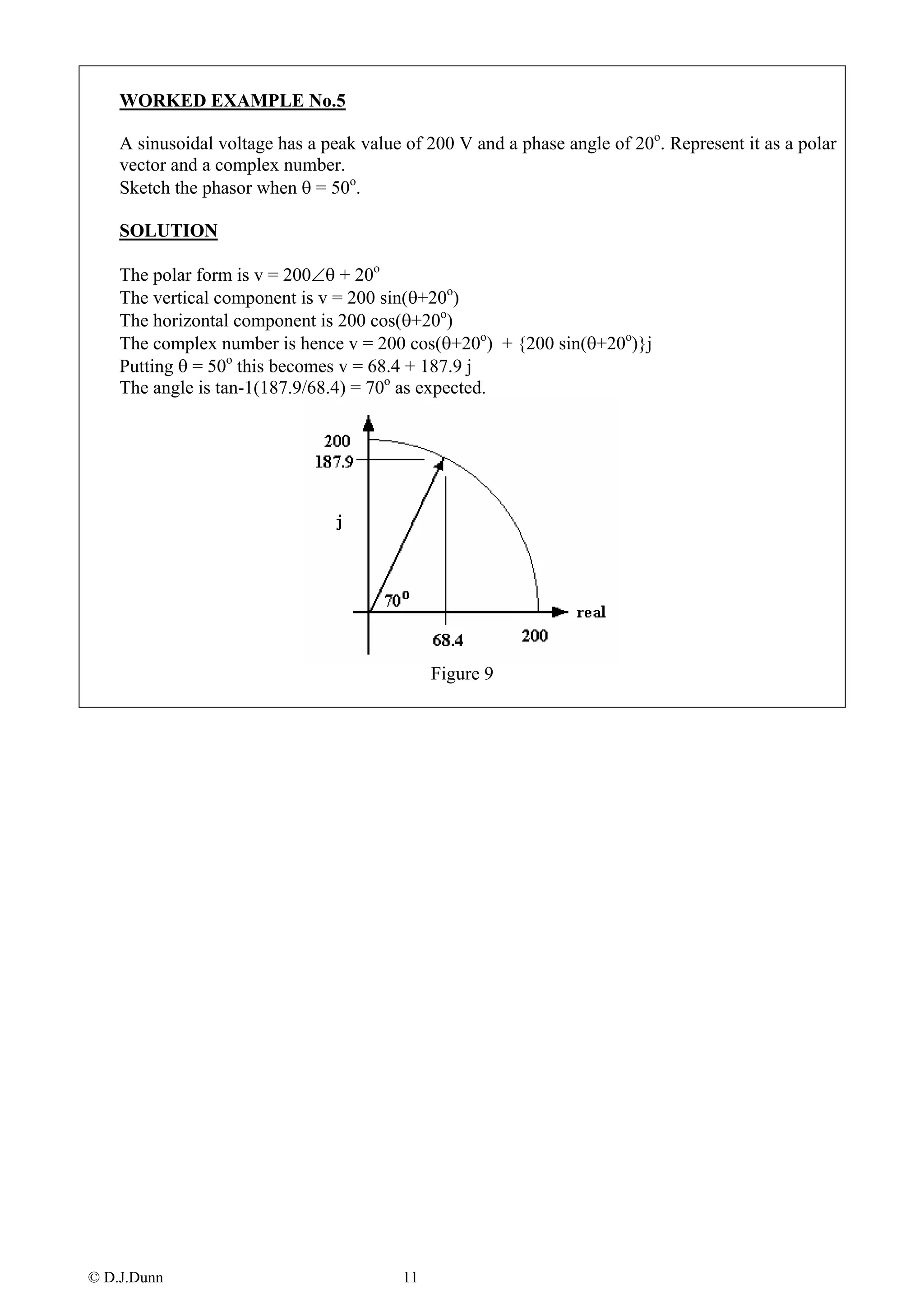 WORKED EXAMPLE No.5

    A sinusoidal voltage has a peak value of 200 V and a phase angle of 20o. Represent it as a polar
    vector and a complex number.
    Sketch the phasor when θ = 50o.

    SOLUTION

    The polar form is v = 200∠θ + 20o
    The vertical component is v = 200 sin(θ+20o)
    The horizontal component is 200 cos(θ+20o)
    The complex number is hence v = 200 cos(θ+20o) + {200 sin(θ+20o)}j
    Putting θ = 50o this becomes v = 68.4 + 187.9 j
    The angle is tan-1(187.9/68.4) = 70o as expected.




                                              Figure 9




© D.J.Dunn                               11
 