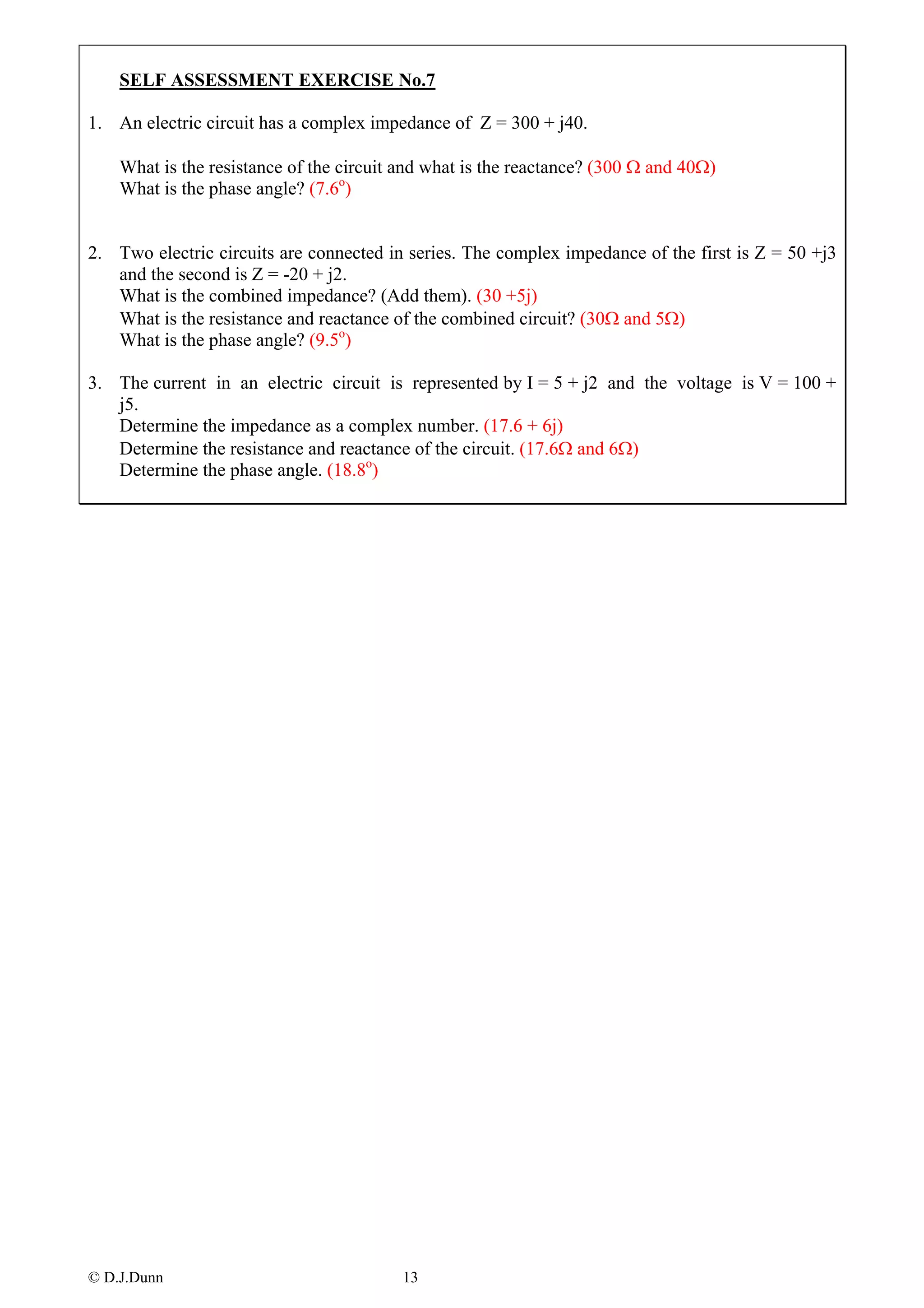 SELF ASSESSMENT EXERCISE No.7

1. An electric circuit has a complex impedance of Z = 300 + j40.

    What is the resistance of the circuit and what is the reactance? (300 Ω and 40Ω)
    What is the phase angle? (7.6o)


2. Two electric circuits are connected in series. The complex impedance of the first is Z = 50 +j3
   and the second is Z = -20 + j2.
   What is the combined impedance? (Add them). (30 +5j)
   What is the resistance and reactance of the combined circuit? (30Ω and 5Ω)
   What is the phase angle? (9.5o)

3. The current in an electric circuit is represented by I = 5 + j2 and the voltage is V = 100 +
   j5.
   Determine the impedance as a complex number. (17.6 + 6j)
   Determine the resistance and reactance of the circuit. (17.6Ω and 6Ω)
   Determine the phase angle. (18.8o)




© D.J.Dunn                               13
 