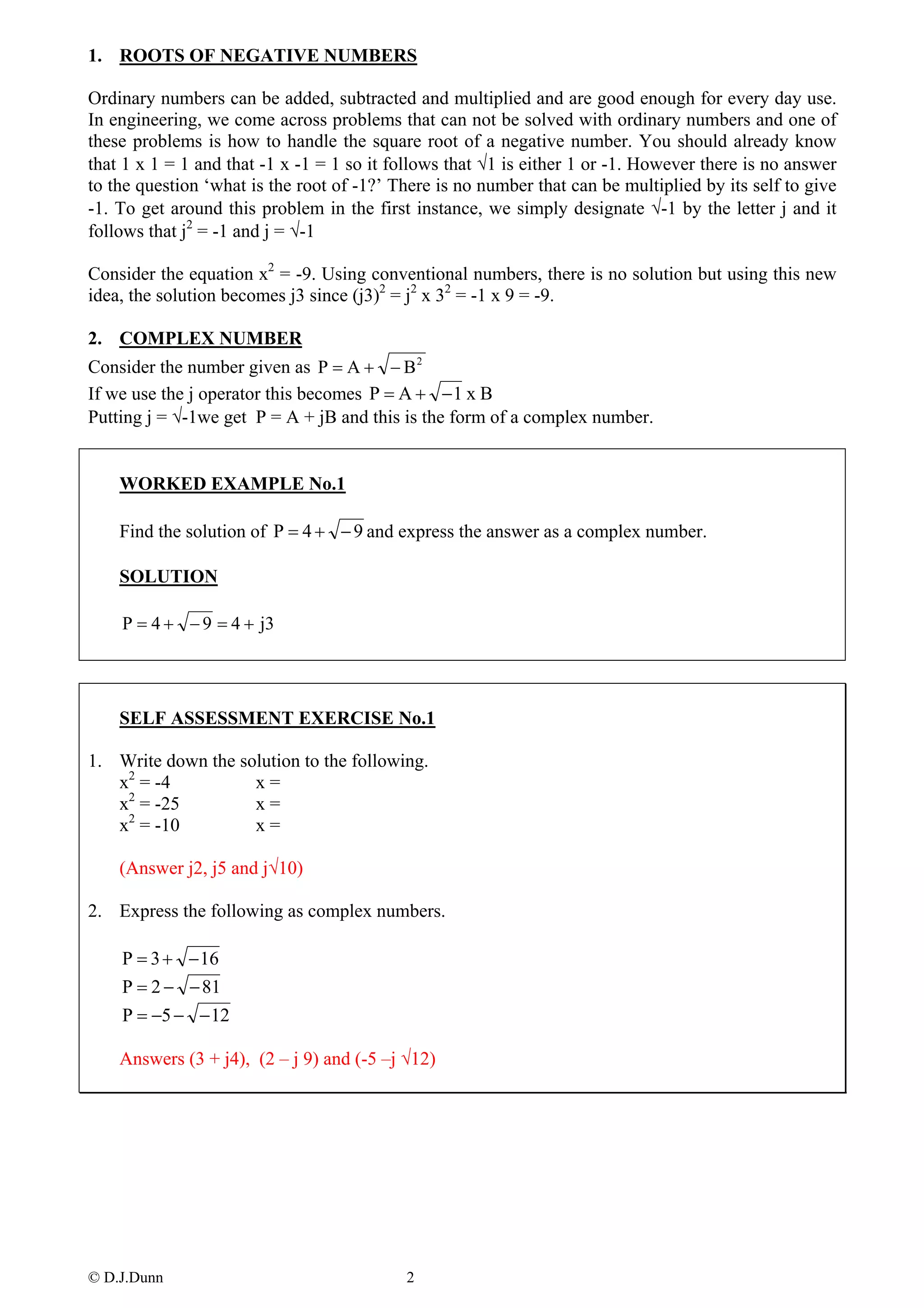 1. ROOTS OF NEGATIVE NUMBERS

Ordinary numbers can be added, subtracted and multiplied and are good enough for every day use.
In engineering, we come across problems that can not be solved with ordinary numbers and one of
these problems is how to handle the square root of a negative number. You should already know
that 1 x 1 = 1 and that -1 x -1 = 1 so it follows that √1 is either 1 or -1. However there is no answer
to the question ‘what is the root of -1?’ There is no number that can be multiplied by its self to give
-1. To get around this problem in the first instance, we simply designate √-1 by the letter j and it
follows that j2 = -1 and j = √-1

Consider the equation x2 = -9. Using conventional numbers, there is no solution but using this new
idea, the solution becomes j3 since (j3)2 = j2 x 32 = -1 x 9 = -9.

2. COMPLEX NUMBER
Consider the number given as P = A + − B 2
If we use the j operator this becomes P = A + − 1 x B
Putting j = √-1we get P = A + jB and this is the form of a complex number.


    WORKED EXAMPLE No.1

    Find the solution of P = 4 + − 9 and express the answer as a complex number.

    SOLUTION

    P = 4 + − 9 = 4 + j3




    SELF ASSESSMENT EXERCISE No.1

1. Write down the solution to the following.
   x2 = -4          x=
    2
   x = -25          x=
   x2 = -10         x=

    (Answer j2, j5 and j√10)

2. Express the following as complex numbers.

    P = 3 + − 16
    P = 2 − − 81
    P = −5 − − 12

    Answers (3 + j4), (2 – j 9) and (-5 –j √12)




© D.J.Dunn                                 2
 