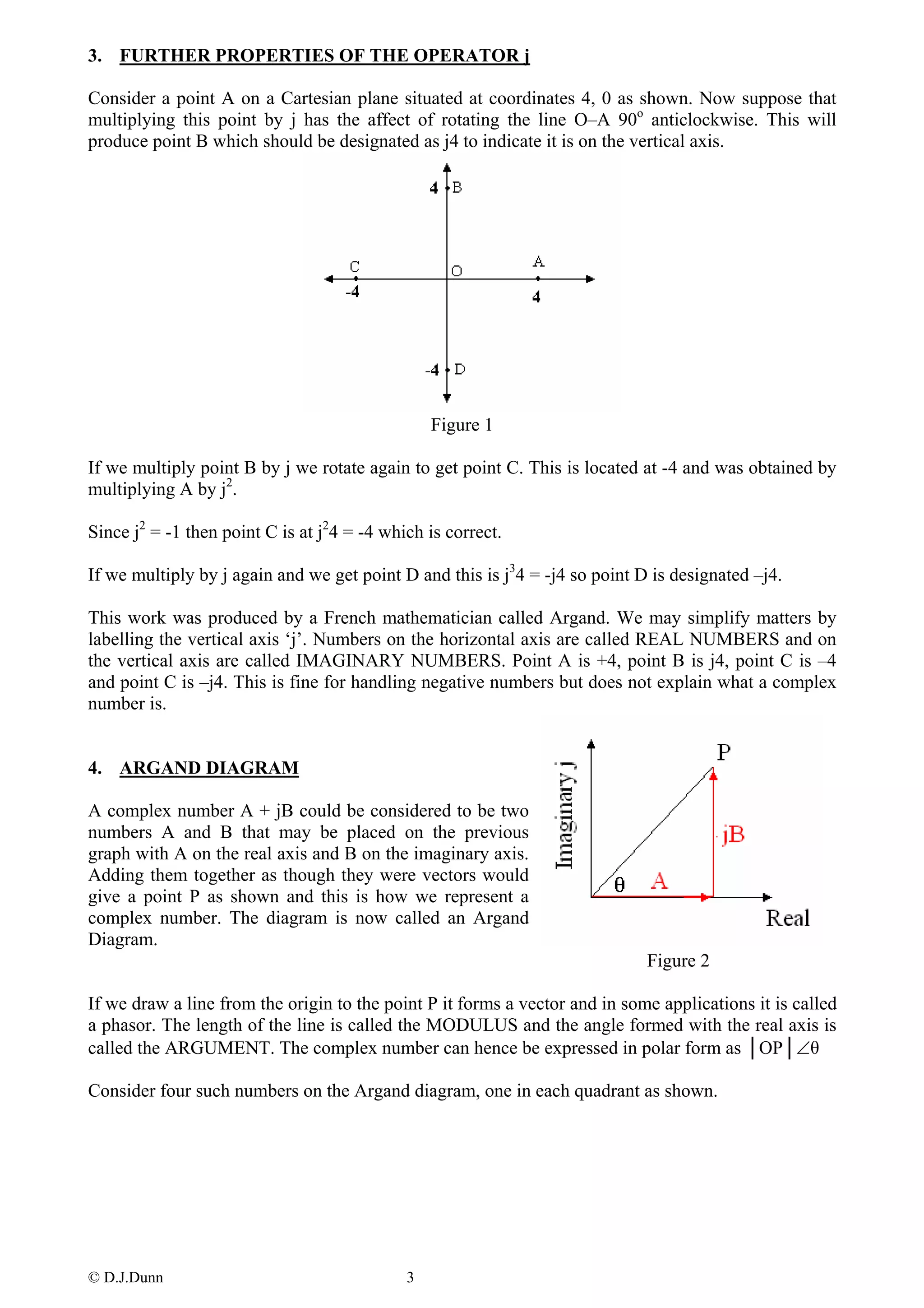 3. FURTHER PROPERTIES OF THE OPERATOR j

Consider a point A on a Cartesian plane situated at coordinates 4, 0 as shown. Now suppose that
multiplying this point by j has the affect of rotating the line O–A 90o anticlockwise. This will
produce point B which should be designated as j4 to indicate it is on the vertical axis.




                                                 Figure 1

If we multiply point B by j we rotate again to get point C. This is located at -4 and was obtained by
multiplying A by j2.

Since j2 = -1 then point C is at j24 = -4 which is correct.

If we multiply by j again and we get point D and this is j34 = -j4 so point D is designated –j4.

This work was produced by a French mathematician called Argand. We may simplify matters by
labelling the vertical axis ‘j’. Numbers on the horizontal axis are called REAL NUMBERS and on
the vertical axis are called IMAGINARY NUMBERS. Point A is +4, point B is j4, point C is –4
and point C is –j4. This is fine for handling negative numbers but does not explain what a complex
number is.


4. ARGAND DIAGRAM

A complex number A + jB could be considered to be two
numbers A and B that may be placed on the previous
graph with A on the real axis and B on the imaginary axis.
Adding them together as though they were vectors would
give a point P as shown and this is how we represent a
complex number. The diagram is now called an Argand
Diagram.
                                                                             Figure 2

If we draw a line from the origin to the point P it forms a vector and in some applications it is called
a phasor. The length of the line is called the MODULUS and the angle formed with the real axis is
called the ARGUMENT. The complex number can hence be expressed in polar form as │OP│∠θ

Consider four such numbers on the Argand diagram, one in each quadrant as shown.




© D.J.Dunn                                   3
 