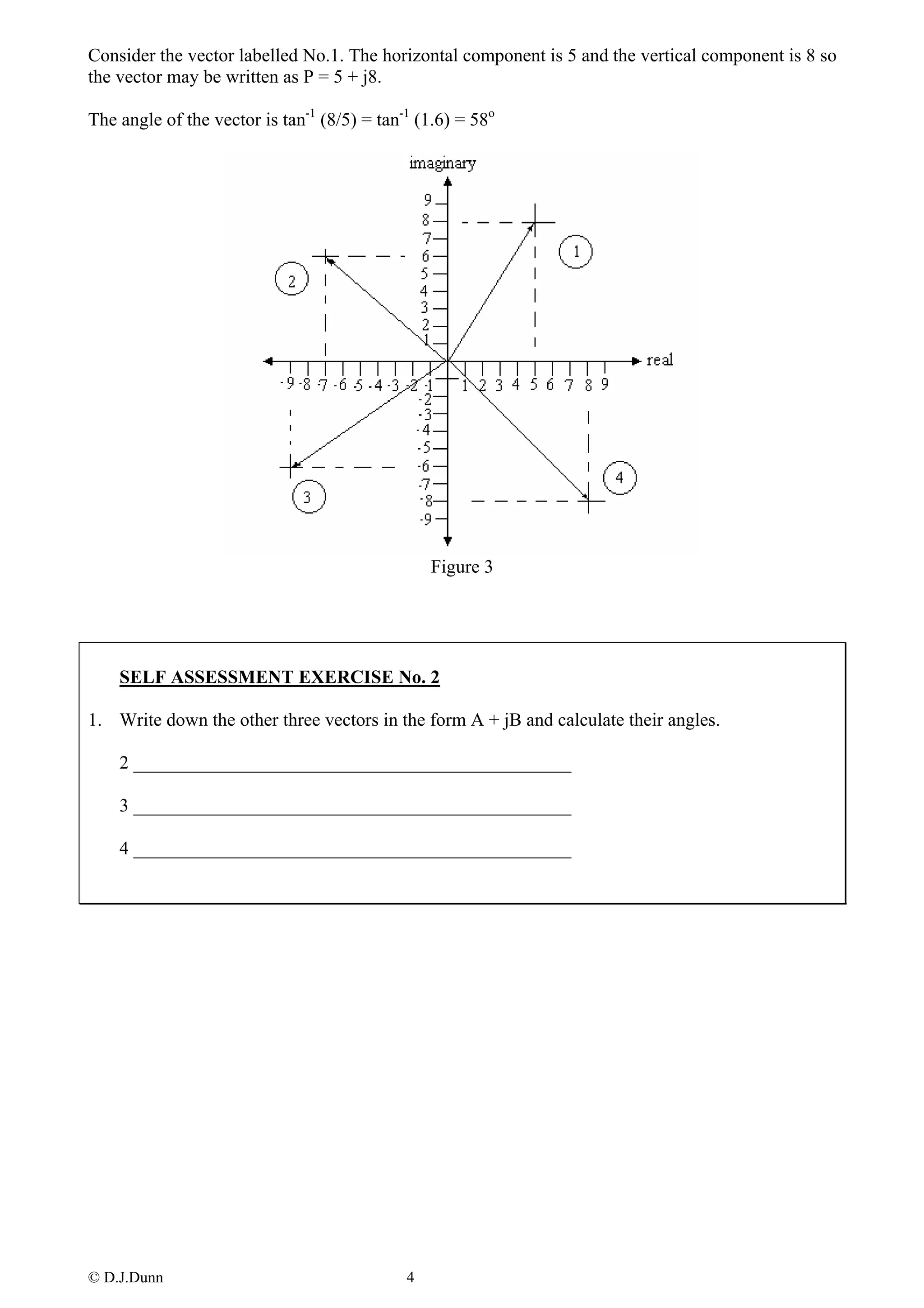 Consider the vector labelled No.1. The horizontal component is 5 and the vertical component is 8 so
the vector may be written as P = 5 + j8.

The angle of the vector is tan-1 (8/5) = tan-1 (1.6) = 58o




                                                 Figure 3




    SELF ASSESSMENT EXERCISE No. 2

1. Write down the other three vectors in the form A + jB and calculate their angles.

    2 _______________________________________________

    3 _______________________________________________

    4 _______________________________________________




© D.J.Dunn                                   4
 