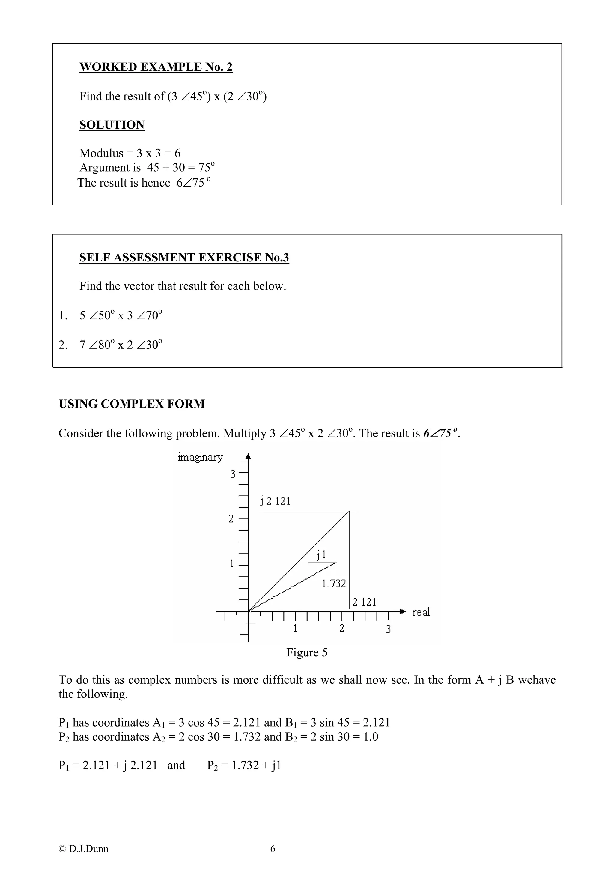 WORKED EXAMPLE No. 2

    Find the result of (3 ∠45o) x (2 ∠30o)

    SOLUTION

   Modulus = 3 x 3 = 6
   Argument is 45 + 30 = 75o
   The result is hence 6∠75 o




    SELF ASSESSMENT EXERCISE No.3

    Find the vector that result for each below.

1. 5 ∠50o x 3 ∠70o

2. 7 ∠80o x 2 ∠30o



USING COMPLEX FORM

Consider the following problem. Multiply 3 ∠45o x 2 ∠30o. The result is 6∠75 o.




                                                 Figure 5

To do this as complex numbers is more difficult as we shall now see. In the form A + j B wehave
the following.

P1 has coordinates A1 = 3 cos 45 = 2.121 and B1 = 3 sin 45 = 2.121
P2 has coordinates A2 = 2 cos 30 = 1.732 and B2 = 2 sin 30 = 1.0

P1 = 2.121 + j 2.121 and      P2 = 1.732 + j1




© D.J.Dunn                                   6
 