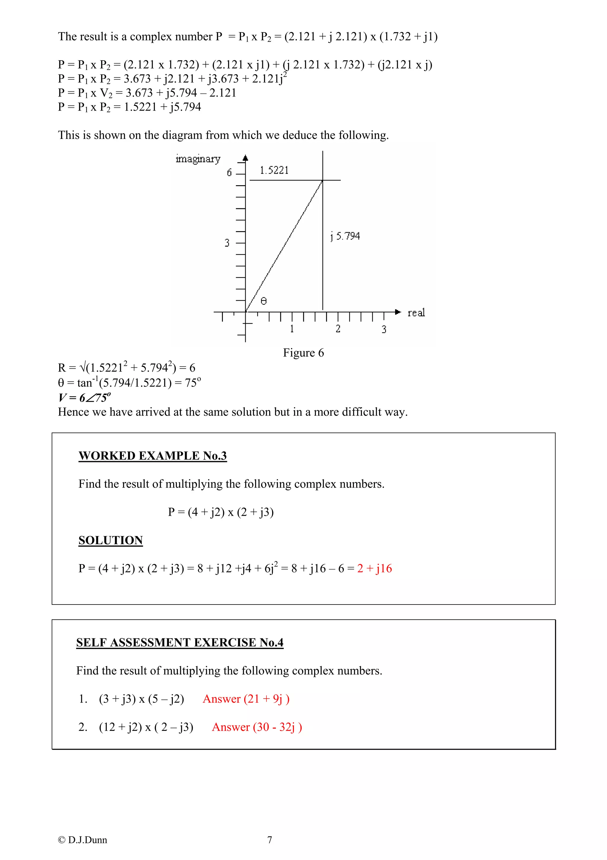 The result is a complex number P = P1 x P2 = (2.121 + j 2.121) x (1.732 + j1)

P = P1 x P2 = (2.121 x 1.732) + (2.121 x j1) + (j 2.121 x 1.732) + (j2.121 x j)
P = P1 x P2 = 3.673 + j2.121 + j3.673 + 2.121j2
P = P1 x V2 = 3.673 + j5.794 – 2.121
P = P1 x P2 = 1.5221 + j5.794

This is shown on the diagram from which we deduce the following.




                                            Figure 6
R = √(1.52212 + 5.7942) = 6
θ = tan-1(5.794/1.5221) = 75o
V = 6∠75o
Hence we have arrived at the same solution but in a more difficult way.


    WORKED EXAMPLE No.3

    Find the result of multiplying the following complex numbers.

                       P = (4 + j2) x (2 + j3)

    SOLUTION

    P = (4 + j2) x (2 + j3) = 8 + j12 +j4 + 6j2 = 8 + j16 – 6 = 2 + j16




   SELF ASSESSMENT EXERCISE No.4

   Find the result of multiplying the following complex numbers.

    1. (3 + j3) x (5 – j2)     Answer (21 + 9j )

    2. (12 + j2) x ( 2 – j3)    Answer (30 - 32j )




© D.J.Dunn                                  7
 