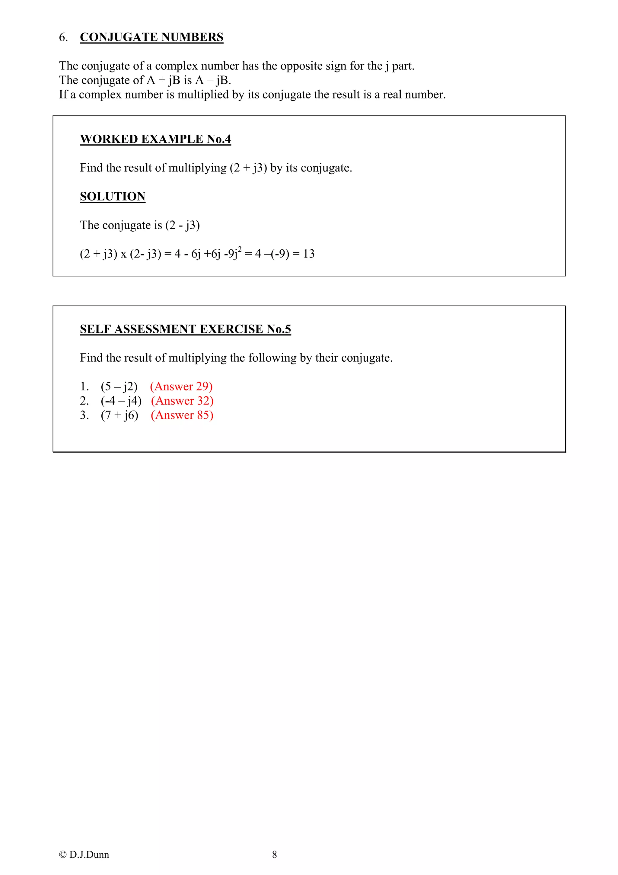 6. CONJUGATE NUMBERS

The conjugate of a complex number has the opposite sign for the j part.
The conjugate of A + jB is A – jB.
If a complex number is multiplied by its conjugate the result is a real number.


    WORKED EXAMPLE No.4

    Find the result of multiplying (2 + j3) by its conjugate.

    SOLUTION

    The conjugate is (2 - j3)

    (2 + j3) x (2- j3) = 4 - 6j +6j -9j2 = 4 –(-9) = 13




    SELF ASSESSMENT EXERCISE No.5

    Find the result of multiplying the following by their conjugate.

    1. (5 – j2) (Answer 29)
    2. (-4 – j4) (Answer 32)
    3. (7 + j6) (Answer 85)




© D.J.Dunn                                   8
 
