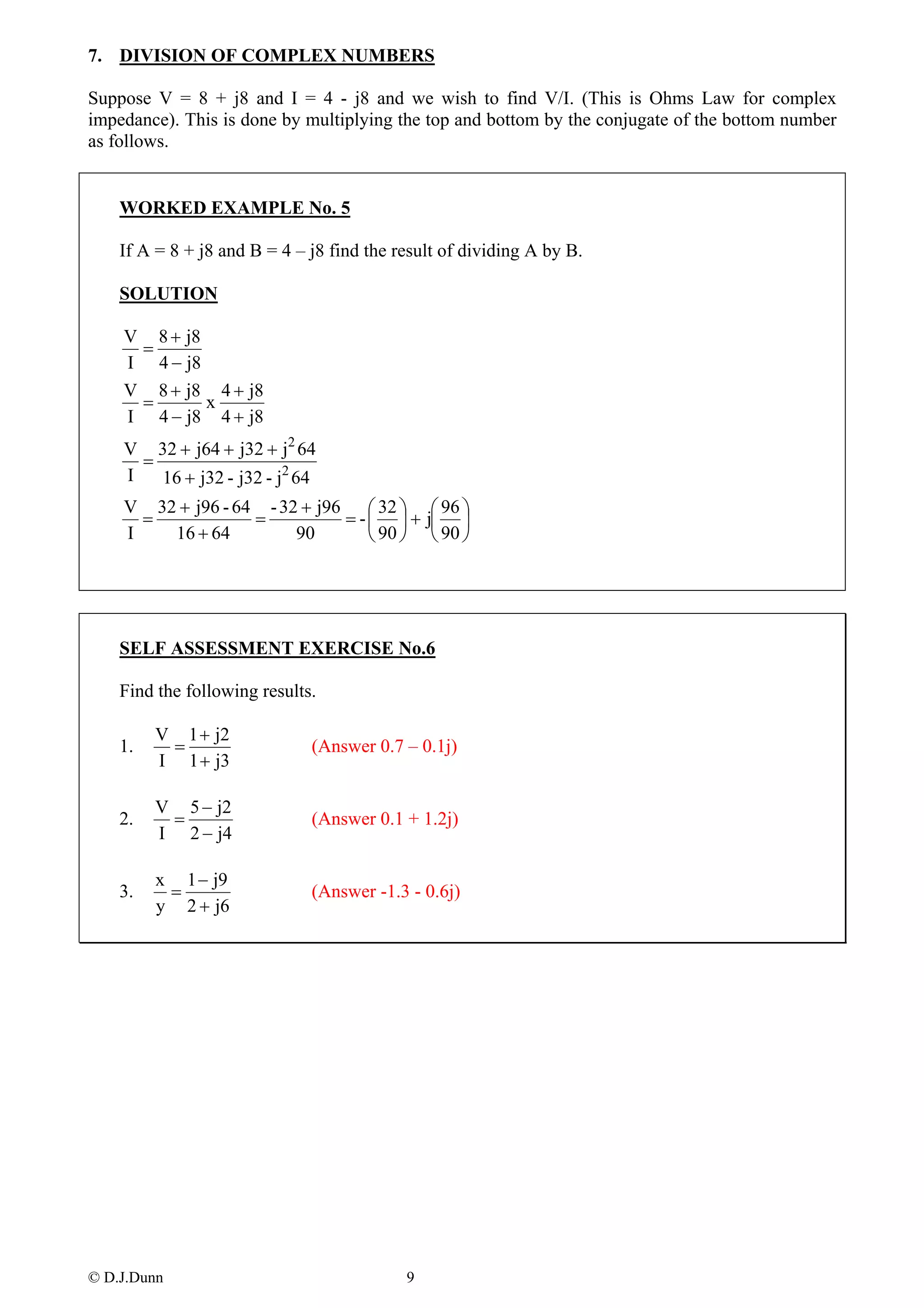 7. DIVISION OF COMPLEX NUMBERS

Suppose V = 8 + j8 and I = 4 - j8 and we wish to find V/I. (This is Ohms Law for complex
impedance). This is done by multiplying the top and bottom by the conjugate of the bottom number
as follows.


    WORKED EXAMPLE No. 5

    If A = 8 + j8 and B = 4 – j8 find the result of dividing A by B.

    SOLUTION

    V 8 + j8
     =
    I 4 − j8
    V 8 + j8 4 + j8
     =       x
    I 4 − j8 4 + j8
    V 32 + j64 + j32 + j2 64
      =
    I   16 + j32 - j32 - j2 64
    V 32 + j96 - 64 - 32 + j96 ⎛ 32 ⎞ ⎛ 96 ⎞
      =            =          = - ⎜ ⎟ + j⎜ ⎟
    I   16 + 64         90        ⎝ 90 ⎠ ⎝ 90 ⎠




    SELF ASSESSMENT EXERCISE No.6

    Find the following results.

         V 1 + j2
    1.    =                   (Answer 0.7 – 0.1j)
         I 1 + j3

         V 5 − j2
    2.    =                   (Answer 0.1 + 1.2j)
         I 2 − j4

         x 1 − j9
    3.    =                   (Answer -1.3 - 0.6j)
         y 2 + j6




© D.J.Dunn                                 9
 