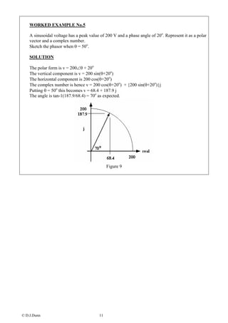 WORKED EXAMPLE No.5

    A sinusoidal voltage has a peak value of 200 V and a phase angle of 20o. Represent it as a polar
    vector and a complex number.
    Sketch the phasor when θ = 50o.

    SOLUTION

    The polar form is v = 200∠θ + 20o
    The vertical component is v = 200 sin(θ+20o)
    The horizontal component is 200 cos(θ+20o)
    The complex number is hence v = 200 cos(θ+20o) + {200 sin(θ+20o)}j
    Putting θ = 50o this becomes v = 68.4 + 187.9 j
    The angle is tan-1(187.9/68.4) = 70o as expected.




                                              Figure 9




© D.J.Dunn                               11
 