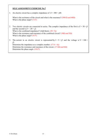 SELF ASSESSMENT EXERCISE No.7

1. An electric circuit has a complex impedance of Z = 300 + j40.

    What is the resistance of the circuit and what is the reactance? (300 Ω and 40Ω)
    What is the phase angle? (7.6o)


2. Two electric circuits are connected in series. The complex impedance of the first is Z = 50 +j3
   and the second is Z = -20 + j2.
   What is the combined impedance? (Add them). (30 +5j)
   What is the resistance and reactance of the combined circuit? (30Ω and 5Ω)
   What is the phase angle? (9.5o)

3. The current in an electric circuit is represented by I = 5 + j2 and the voltage is V = 100 +
   j5.
   Determine the impedance as a complex number. (17.6 + 6j)
   Determine the resistance and reactance of the circuit. (17.6Ω and 6Ω)
   Determine the phase angle. (18.8o)




© D.J.Dunn                               13
 