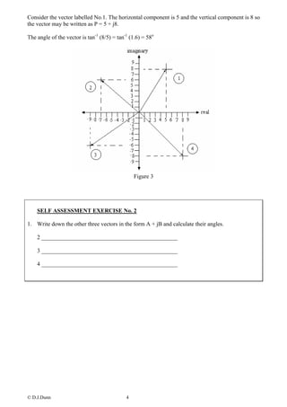 Consider the vector labelled No.1. The horizontal component is 5 and the vertical component is 8 so
the vector may be written as P = 5 + j8.

The angle of the vector is tan-1 (8/5) = tan-1 (1.6) = 58o




                                                 Figure 3




    SELF ASSESSMENT EXERCISE No. 2

1. Write down the other three vectors in the form A + jB and calculate their angles.

    2 _______________________________________________

    3 _______________________________________________

    4 _______________________________________________




© D.J.Dunn                                   4
 