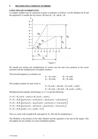 5.      MULTIPLYING COMPLEX NUMBERS

USING POLAR CO-ORDINATES
A complex number may be expressed in polar co-ordinates as follows. Let the Modulus be R and
the argument θ. Consider the two shown. We have R1 ∠θ1 and R2 ∠θ2




                                                           Figure 4

We should not confuse the multiplication of vectors (see dot and cross products in the vector
tutorials) with the multiplication of complex numbers.

The real and imaginary co-ordinates are
                                                       A1 = R1 cosθ1           B1 = R1 sinθ1
                                                       A2 = R2 cosθ2           B2 = R2 sinθ2

The complex number for each vector is:
                                                       P1 = R 1cosθ1 + jR 1sinθ1 = R 1{cosθ1 + jsinθ1}
                                              P2 = R 2 cosθ 2 + jR 2 sinθ 2 = R 2 {cosθ 2 + jsinθ 2 }
Multiplying them together and treating j as √-1 we get the following.

P1 x P2 = R 1{cos θ1 + jsin θ1} x R 2 {cos θ 2 + jsin θ 2 }
P1 x P2 = R 1R 2 [cos θ1cos θ 2 + cos θ1 jsin θ 2 + jsin θ1cos θ 2 + jsin θ1 jsin θ 2 ]
                 [
P1 x P2 = R 1R 2 cos θ1cos θ 2 + j(cos θ1sin θ 2 + sin θ1cos θ 2 ) + j2 sin θ1sin θ 2   ]
P1 x P2 = R 1R 2 [cos θ1cos θ 2 − sin θ1sin θ 2 + j(cos θ1sin θ 2 + sin θ1cos θ 2 )]
P1 x P2 = R 1R 2 [cos(θ1 + θ 2 ) + jsin(θ 2 + θ 2 )]

This is a vector with a length R1R2 and angle θ1+θ2. The rule for multiplying is :

The Modulus is the product of the other Modulii and the argument is the sum of the angles. This
rule applies for any number of vectors multiplied together.




© D.J.Dunn                                         5
 