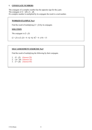 6. CONJUGATE NUMBERS

The conjugate of a complex number has the opposite sign for the j part.
The conjugate of A + jB is A – jB.
If a complex number is multiplied by its conjugate the result is a real number.


    WORKED EXAMPLE No.4

    Find the result of multiplying (2 + j3) by its conjugate.

    SOLUTION

    The conjugate is (2 - j3)

    (2 + j3) x (2- j3) = 4 - 6j +6j -9j2 = 4 –(-9) = 13




    SELF ASSESSMENT EXERCISE No.5

    Find the result of multiplying the following by their conjugate.

    1. (5 – j2) (Answer 29)
    2. (-4 – j4) (Answer 32)
    3. (7 + j6) (Answer 85)




© D.J.Dunn                                   8
 