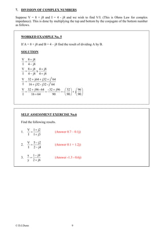 7. DIVISION OF COMPLEX NUMBERS

Suppose V = 8 + j8 and I = 4 - j8 and we wish to find V/I. (This is Ohms Law for complex
impedance). This is done by multiplying the top and bottom by the conjugate of the bottom number
as follows.


    WORKED EXAMPLE No. 5

    If A = 8 + j8 and B = 4 – j8 find the result of dividing A by B.

    SOLUTION

    V 8 + j8
     =
    I 4 − j8
    V 8 + j8 4 + j8
     =       x
    I 4 − j8 4 + j8
    V 32 + j64 + j32 + j2 64
      =
    I   16 + j32 - j32 - j2 64
    V 32 + j96 - 64 - 32 + j96 ⎛ 32 ⎞ ⎛ 96 ⎞
      =            =          = - ⎜ ⎟ + j⎜ ⎟
    I   16 + 64         90        ⎝ 90 ⎠ ⎝ 90 ⎠




    SELF ASSESSMENT EXERCISE No.6

    Find the following results.

         V 1 + j2
    1.    =                   (Answer 0.7 – 0.1j)
         I 1 + j3

         V 5 − j2
    2.    =                   (Answer 0.1 + 1.2j)
         I 2 − j4

         x 1 − j9
    3.    =                   (Answer -1.3 - 0.6j)
         y 2 + j6




© D.J.Dunn                                 9
 