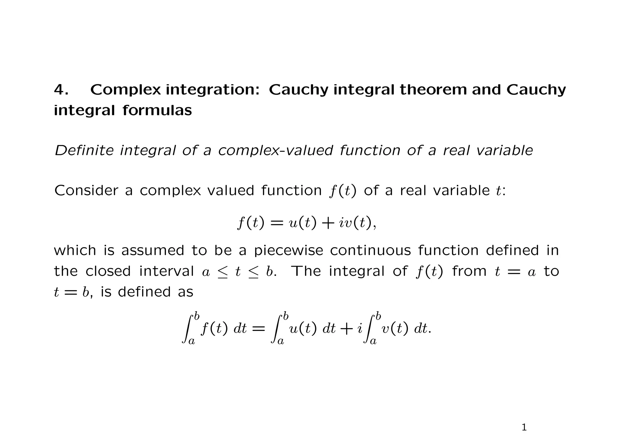 4. Complex integration: Cauchy integral theorem and Cauchy
integral formulas
Definite integral of a complex-valued function of a real variable
Consider a complex valued function f(t) of a real variable t:
f(t) = u(t) + iv(t),
which is assumed to be a piecewise continuous function defined in
the closed interval a ≤ t ≤ b. The integral of f(t) from t = a to
t = b, is defined as
Z b
a
f(t) dt =
Z b
a
u(t) dt + i
Z b
a
v(t) dt.
1
 