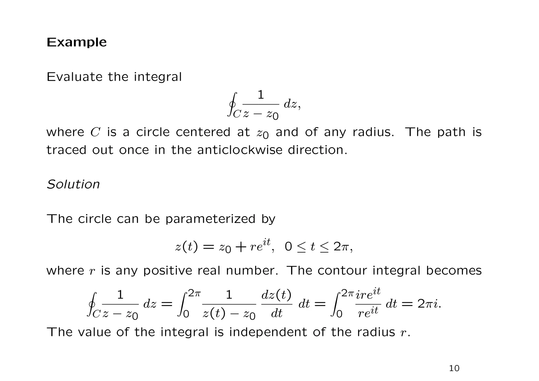 Example
Evaluate the integral
I
C
1
z − z0
dz,
where C is a circle centered at z0 and of any radius. The path is
traced out once in the anticlockwise direction.
Solution
The circle can be parameterized by
z(t) = z0 + reit
, 0 ≤ t ≤ 2π,
where r is any positive real number. The contour integral becomes
I
C
1
z − z0
dz =
Z 2π
0
1
z(t) − z0
dz(t)
dt
dt =
Z 2π
0
ireit
reit
dt = 2πi.
The value of the integral is independent of the radius r.
10
 