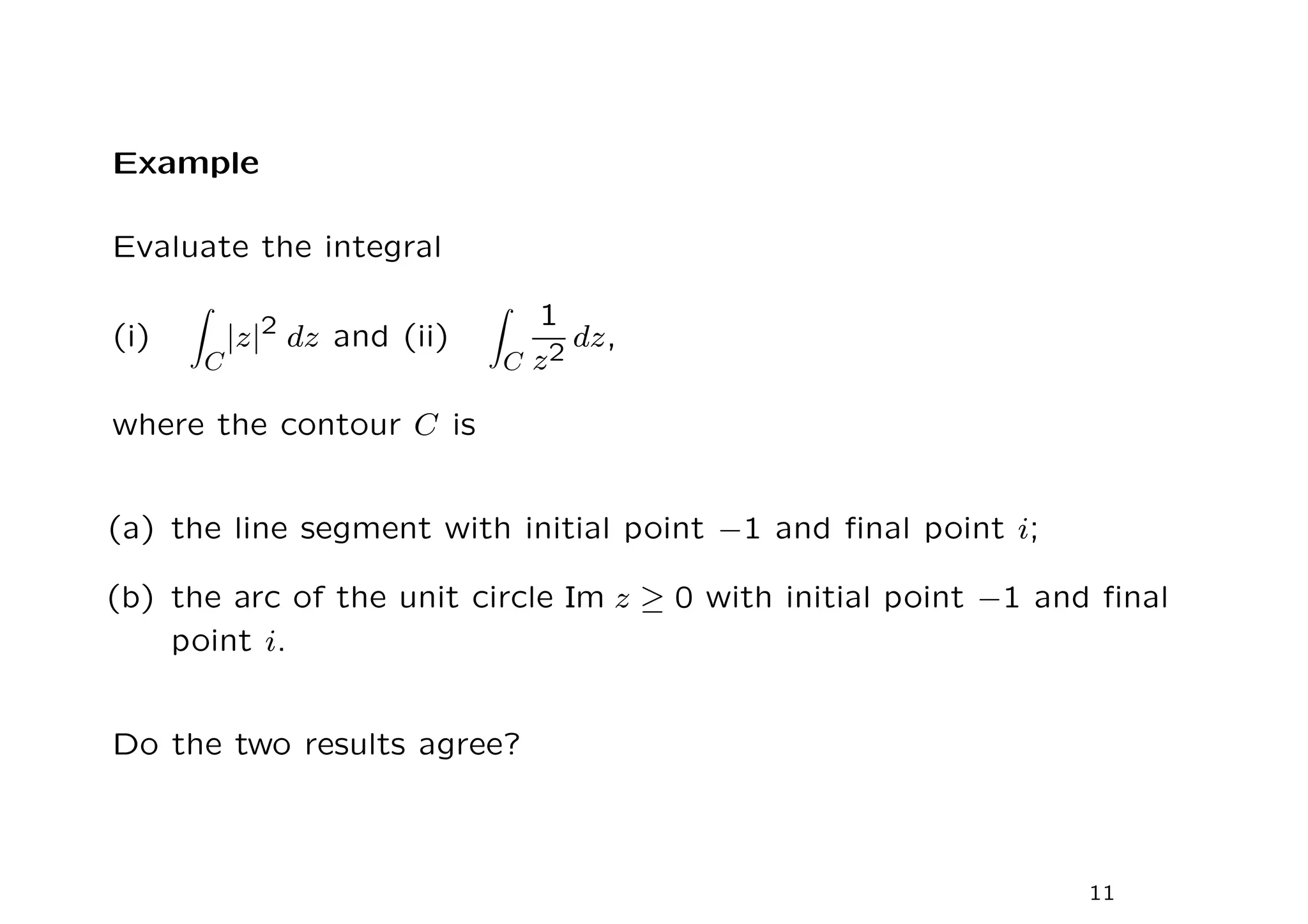 Example
Evaluate the integral
(i)
Z
C
|z|2
dz and (ii)
Z
C
1
z2
dz,
where the contour C is
(a) the line segment with initial point −1 and final point i;
(b) the arc of the unit circle Im z ≥ 0 with initial point −1 and final
point i.
Do the two results agree?
11
 