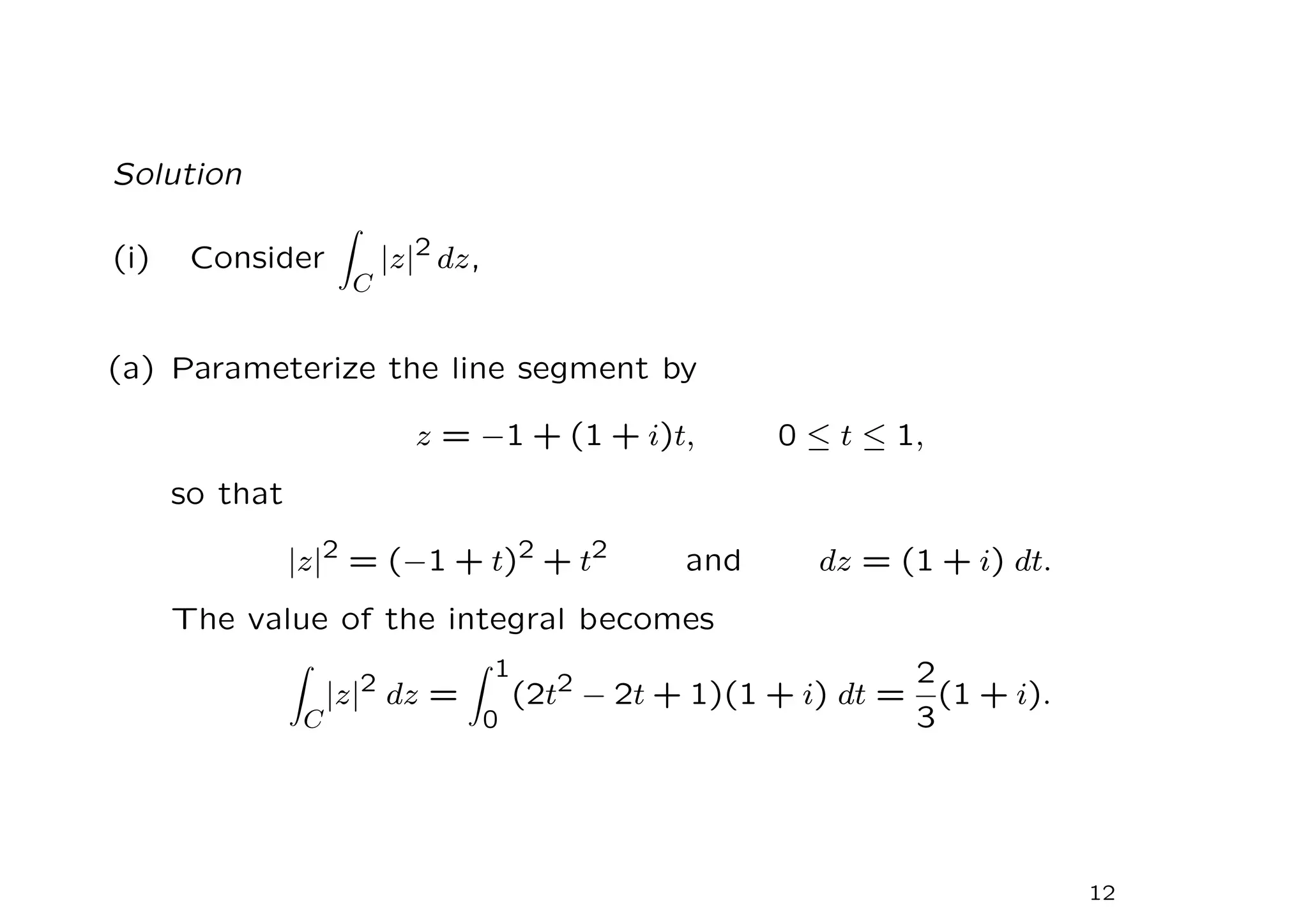 Solution
(i) Consider
Z
C
|z|2
dz,
(a) Parameterize the line segment by
z = −1 + (1 + i)t, 0 ≤ t ≤ 1,
so that
|z|2
= (−1 + t)2
+ t2
and dz = (1 + i) dt.
The value of the integral becomes
Z
C
|z|2 dz =
Z 1
0
(2t2 − 2t + 1)(1 + i) dt =
2
3
(1 + i).
12
 