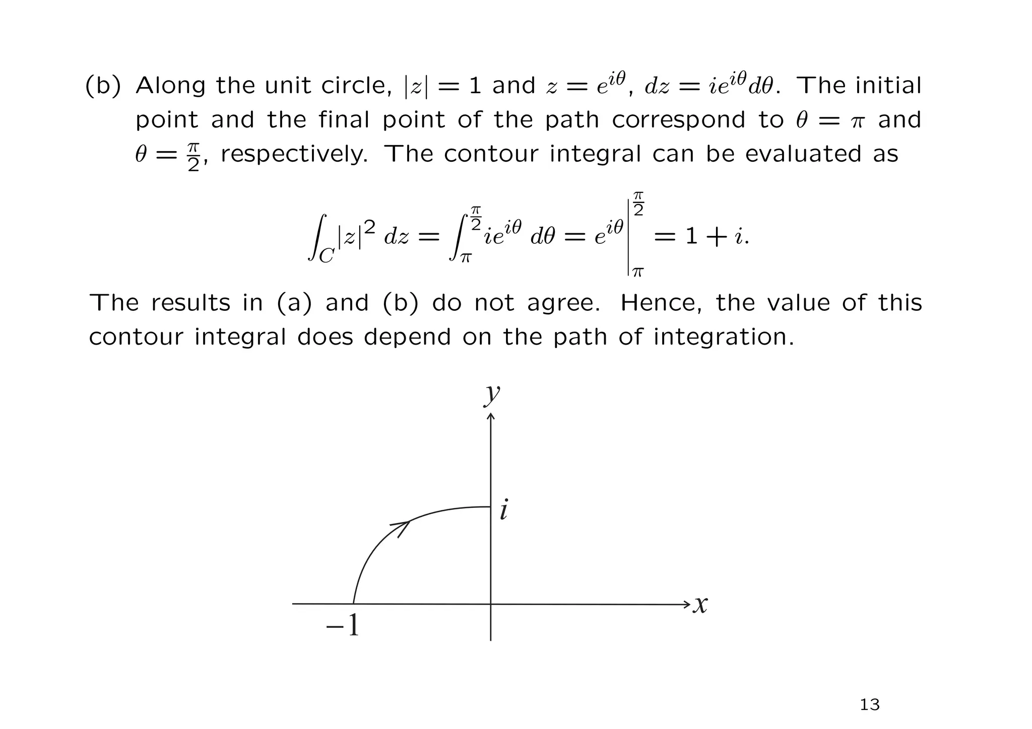 (b) Along the unit circle, |z| = 1 and z = eiθ, dz = ieiθdθ. The initial
point and the final point of the path correspond to θ = π and
θ = π
2, respectively. The contour integral can be evaluated as
Z
C
|z|2
dz =
Z π
2
π
ieiθ
dθ = eiθ
π
2
π
= 1 + i.
The results in (a) and (b) do not agree. Hence, the value of this
contour integral does depend on the path of integration.
13
 
