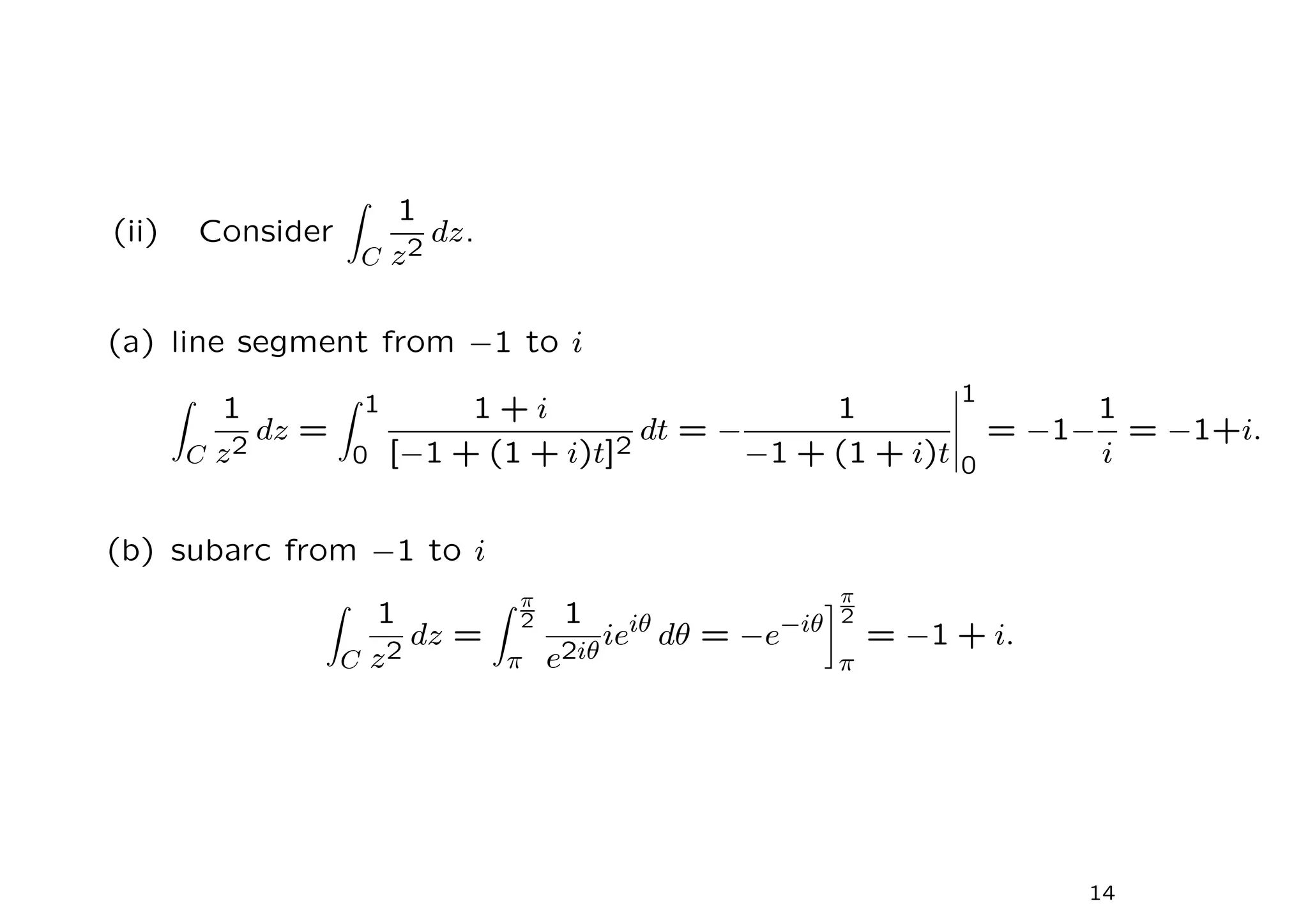 (ii) Consider
Z
C
1
z2
dz.
(a) line segment from −1 to i
Z
C
1
z2
dz =
Z 1
0
1 + i
[−1 + (1 + i)t]2
dt = −
1
−1 + (1 + i)t
1
0
= −1−
1
i
= −1+i.
(b) subarc from −1 to i
Z
C
1
z2
dz =
Z π
2
π
1
e2iθ
ieiθ
dθ = −e−iθ
π
2
π
= −1 + i.
14
 