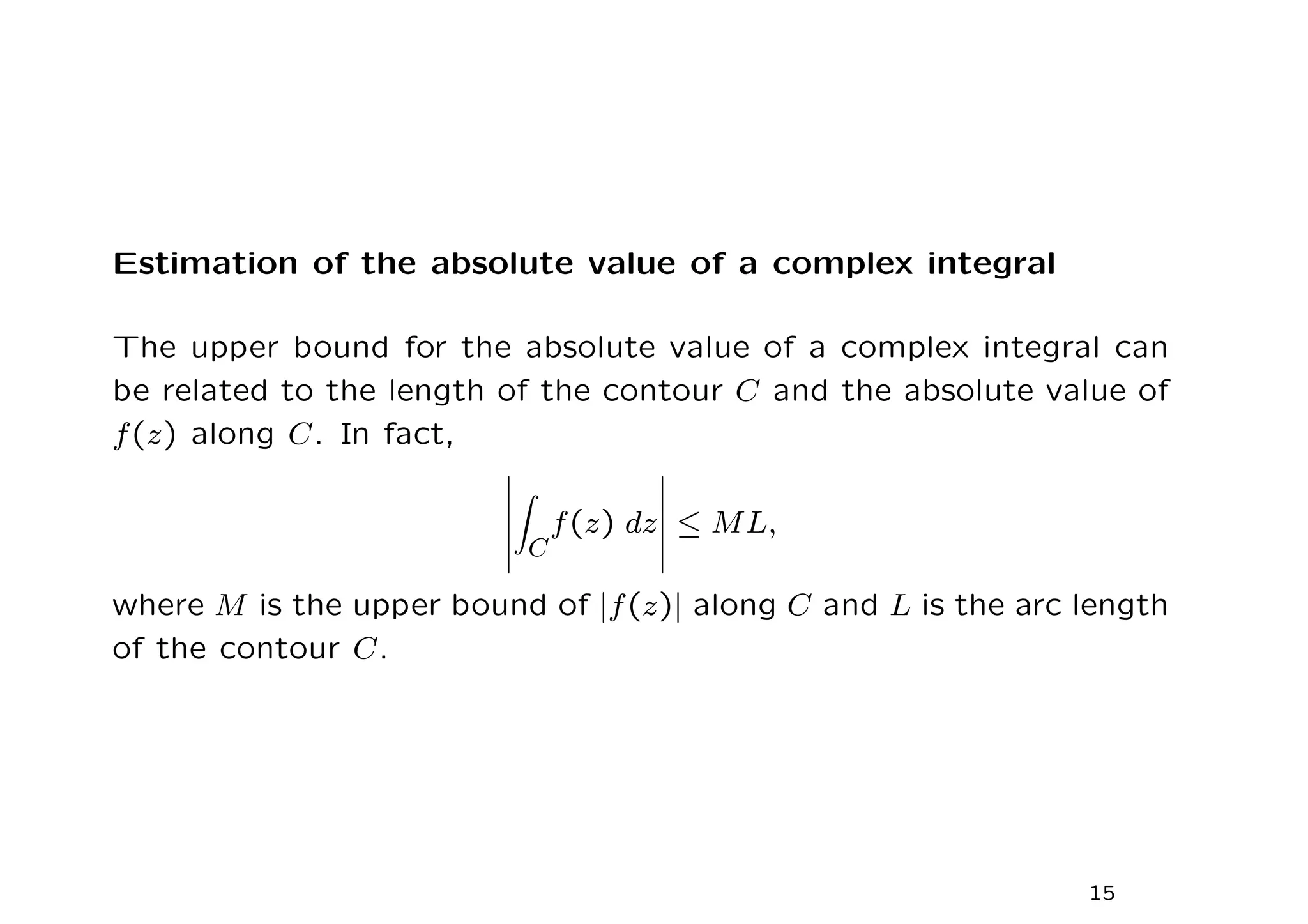 Estimation of the absolute value of a complex integral
The upper bound for the absolute value of a complex integral can
be related to the length of the contour C and the absolute value of
f(z) along C. In fact,
Z
C
f(z) dz ≤ ML,
where M is the upper bound of |f(z)| along C and L is the arc length
of the contour C.
15
 