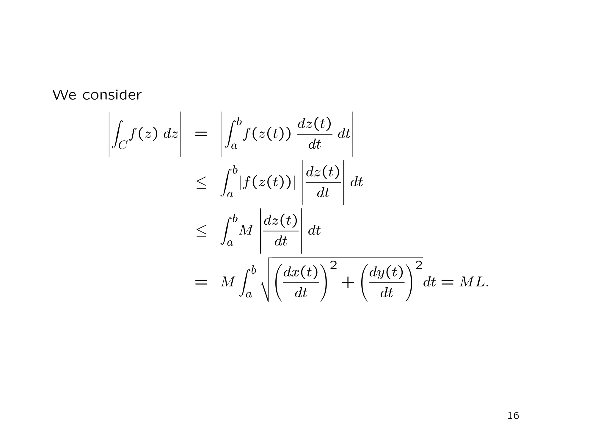 We consider
Z
C
f(z) dz =
Z b
a
f(z(t))
dz(t)
dt
dt
≤
Z b
a
|f(z(t))|
dz(t)
dt
dt
≤
Z b
a
M
dz(t)
dt
dt
= M
Z b
a
v
u
u
t dx(t)
dt
!2
+
dy(t)
dt
!2
dt = ML.
16
 