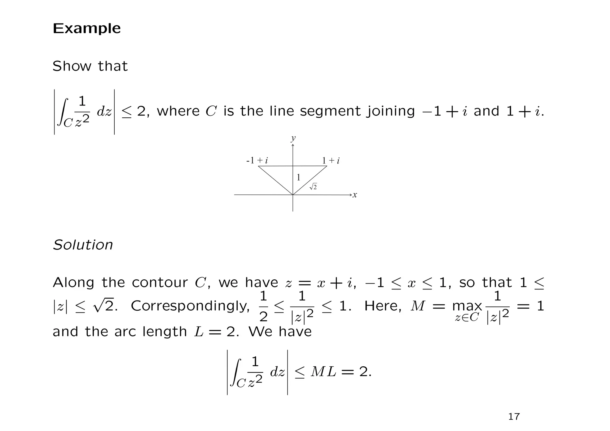 Example
Show that
Z
C
1
z2
dz ≤ 2, where C is the line segment joining −1 + i and 1 + i.
Solution
Along the contour C, we have z = x + i, −1 ≤ x ≤ 1, so that 1 ≤
|z| ≤
√
2. Correspondingly,
1
2
≤
1
|z|2
≤ 1. Here, M = max
z∈C
1
|z|2
= 1
and the arc length L = 2. We have
Z
C
1
z2
dz ≤ ML = 2.
17
 