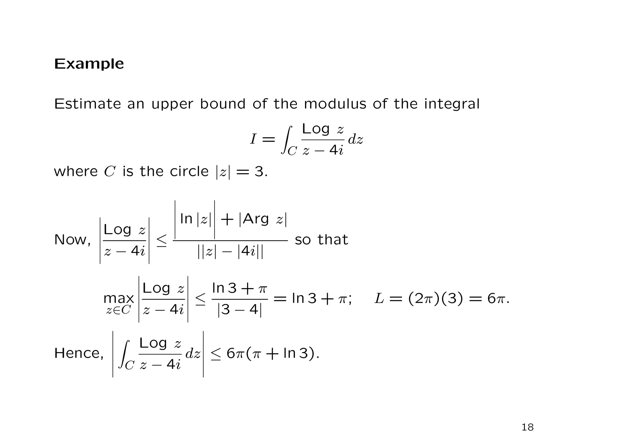Example
Estimate an upper bound of the modulus of the integral
I =
Z
C
Log z
z − 4i
dz
where C is the circle |z| = 3.
Now,
Log z
z − 4i
≤
ln |z| + |Arg z|
||z| − |4i||
so that
max
z∈C
Log z
z − 4i
≤
ln 3 + π
|3 − 4|
= ln 3 + π; L = (2π)(3) = 6π.
Hence,
Z
C
Log z
z − 4i
dz ≤ 6π(π + ln 3).
18
 