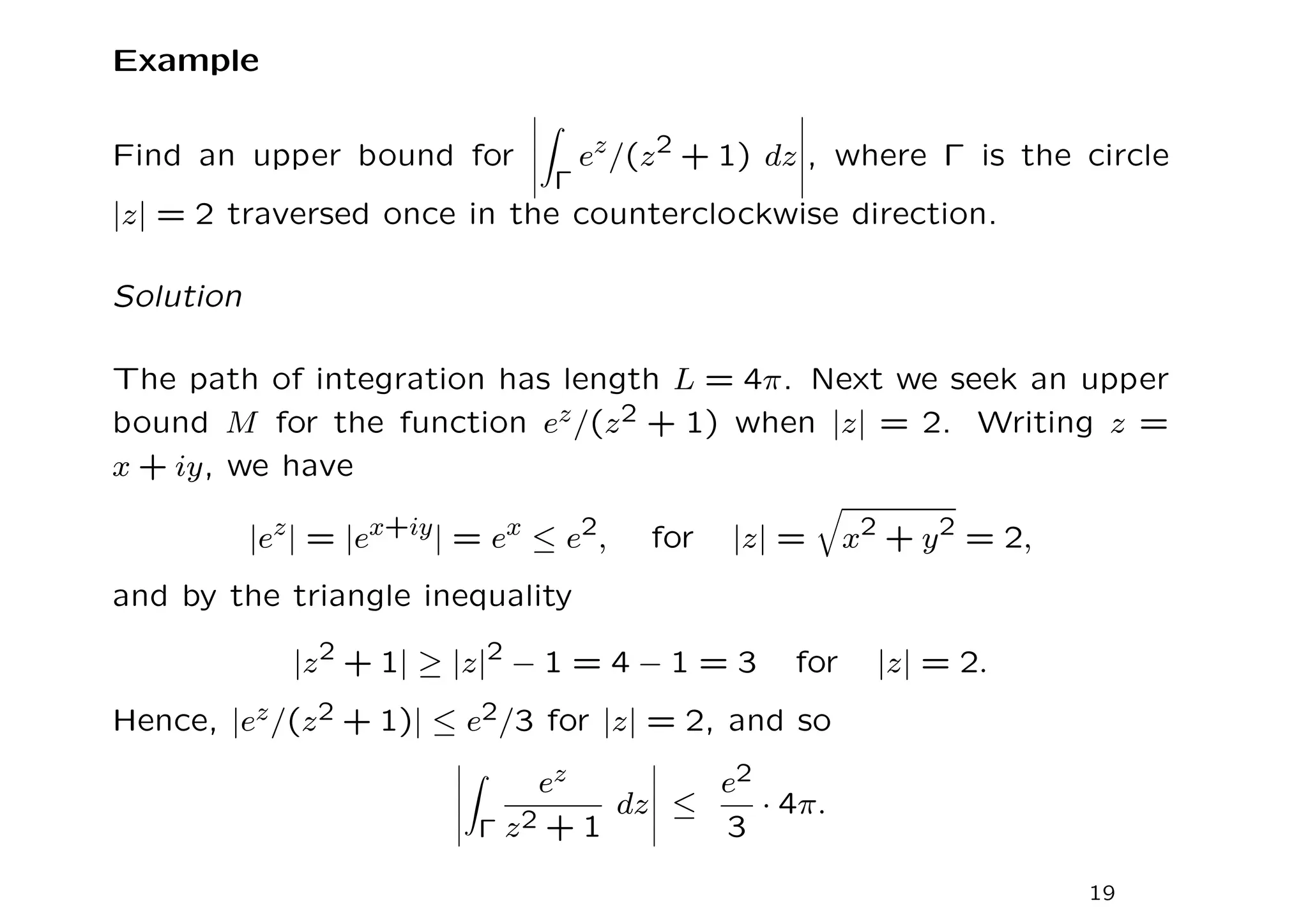 Example
Find an upper bound for
Z
Γ
ez
/(z2
+ 1) dz , where Γ is the circle
|z| = 2 traversed once in the counterclockwise direction.
Solution
The path of integration has length L = 4π. Next we seek an upper
bound M for the function ez/(z2 + 1) when |z| = 2. Writing z =
x + iy, we have
|ez
| = |ex+iy
| = ex
≤ e2
, for |z| =
q
x2
+ y2
= 2,
and by the triangle inequality
|z2
+ 1| ≥ |z|2
− 1 = 4 − 1 = 3 for |z| = 2.
Hence, |ez/(z2 + 1)| ≤ e2/3 for |z| = 2, and so
Z
Γ
ez
z2 + 1
dz ≤
e2
3
· 4π.
19
 