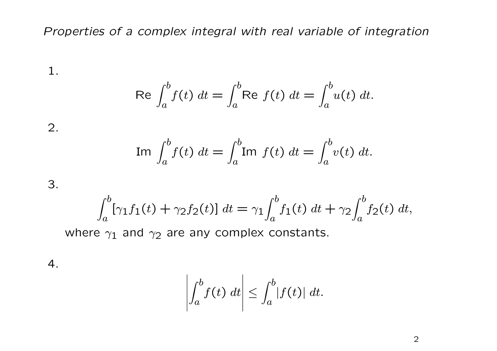 Properties of a complex integral with real variable of integration
1.
Re
Z b
a
f(t) dt =
Z b
a
Re f(t) dt =
Z b
a
u(t) dt.
2.
Im
Z b
a
f(t) dt =
Z b
a
Im f(t) dt =
Z b
a
v(t) dt.
3.
Z b
a
[γ1f1(t) + γ2f2(t)] dt = γ1
Z b
a
f1(t) dt + γ2
Z b
a
f2(t) dt,
where γ1 and γ2 are any complex constants.
4.
Z b
a
f(t) dt ≤
Z b
a
|f(t)| dt.
2
 