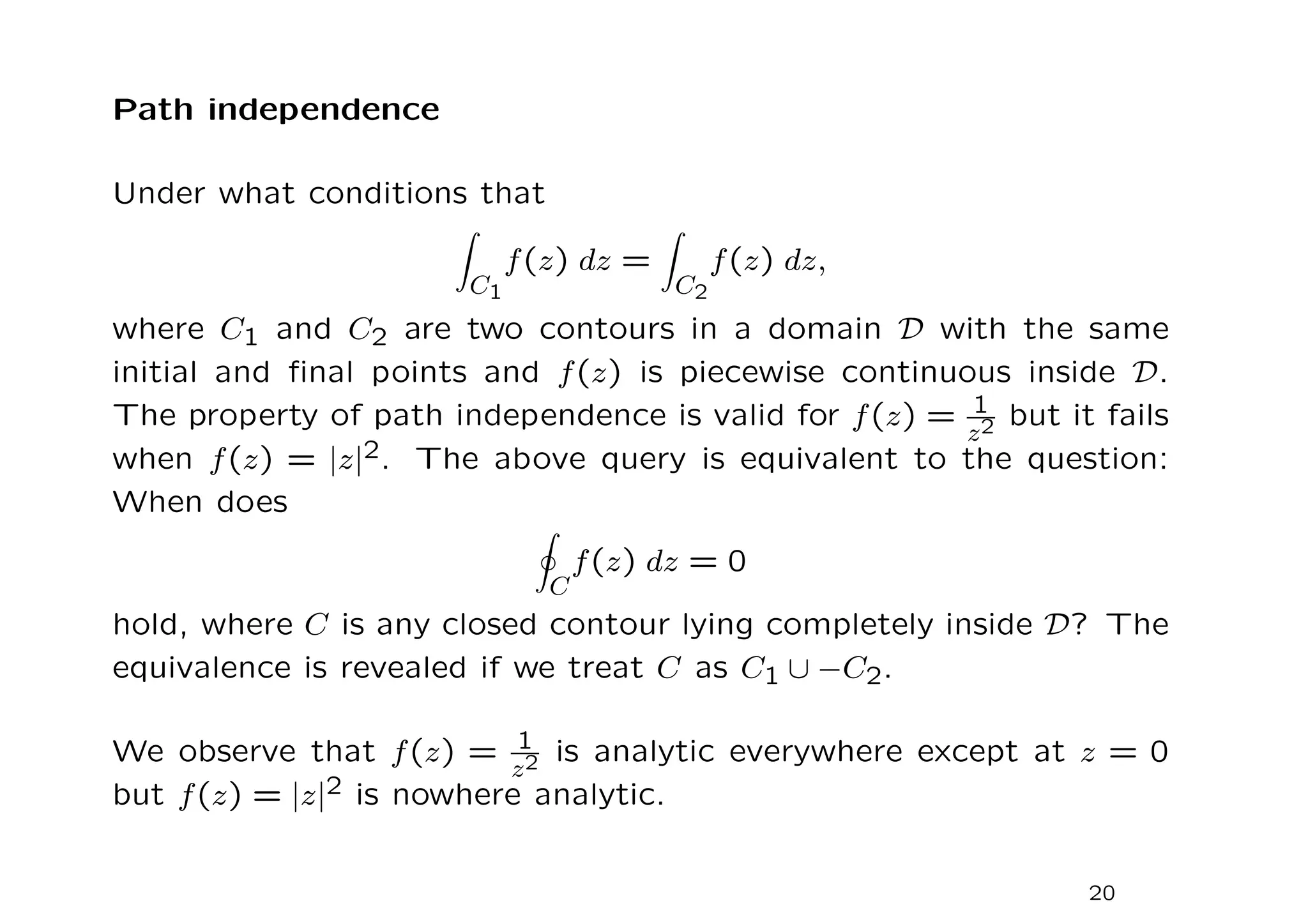 Path independence
Under what conditions that
Z
C1
f(z) dz =
Z
C2
f(z) dz,
where C1 and C2 are two contours in a domain D with the same
initial and final points and f(z) is piecewise continuous inside D.
The property of path independence is valid for f(z) = 1
z2 but it fails
when f(z) = |z|2. The above query is equivalent to the question:
When does
I
C
f(z) dz = 0
hold, where C is any closed contour lying completely inside D? The
equivalence is revealed if we treat C as C1 ∪ −C2.
We observe that f(z) = 1
z2 is analytic everywhere except at z = 0
but f(z) = |z|2 is nowhere analytic.
20
 