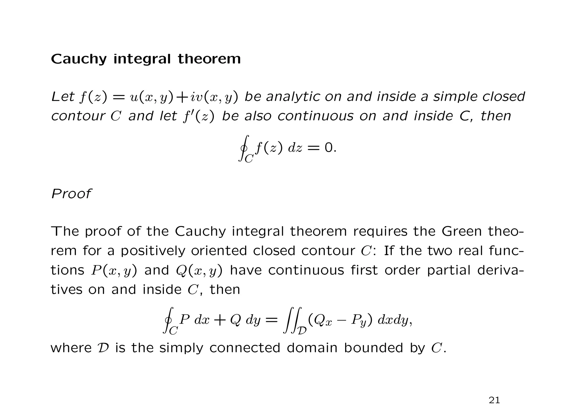 Cauchy integral theorem
Let f(z) = u(x, y)+iv(x, y) be analytic on and inside a simple closed
contour C and let f′(z) be also continuous on and inside C, then
I
C
f(z) dz = 0.
Proof
The proof of the Cauchy integral theorem requires the Green theo-
rem for a positively oriented closed contour C: If the two real func-
tions P(x, y) and Q(x, y) have continuous first order partial deriva-
tives on and inside C, then
I
C
P dx + Q dy =
ZZ
D
(Qx − Py) dxdy,
where D is the simply connected domain bounded by C.
21
 