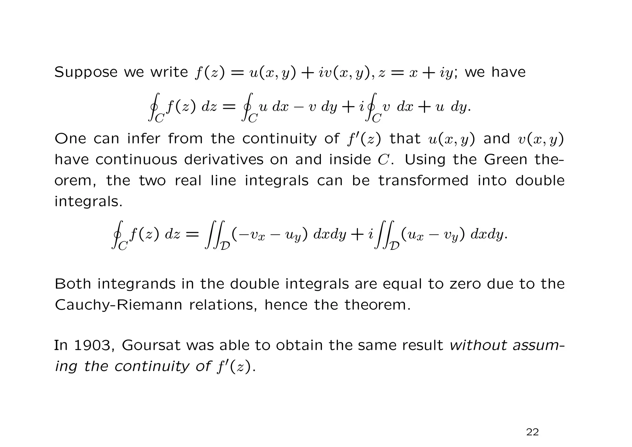 Suppose we write f(z) = u(x, y) + iv(x, y), z = x + iy; we have
I
C
f(z) dz =
I
C
u dx − v dy + i
I
C
v dx + u dy.
One can infer from the continuity of f′(z) that u(x, y) and v(x, y)
have continuous derivatives on and inside C. Using the Green the-
orem, the two real line integrals can be transformed into double
integrals.
I
C
f(z) dz =
ZZ
D
(−vx − uy) dxdy + i
ZZ
D
(ux − vy) dxdy.
Both integrands in the double integrals are equal to zero due to the
Cauchy-Riemann relations, hence the theorem.
In 1903, Goursat was able to obtain the same result without assum-
ing the continuity of f′(z).
22
 