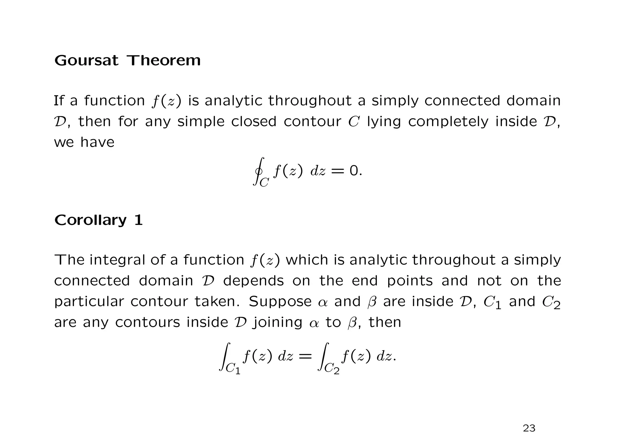 Goursat Theorem
If a function f(z) is analytic throughout a simply connected domain
D, then for any simple closed contour C lying completely inside D,
we have
I
C
f(z) dz = 0.
Corollary 1
The integral of a function f(z) which is analytic throughout a simply
connected domain D depends on the end points and not on the
particular contour taken. Suppose α and β are inside D, C1 and C2
are any contours inside D joining α to β, then
Z
C1
f(z) dz =
Z
C2
f(z) dz.
23
 