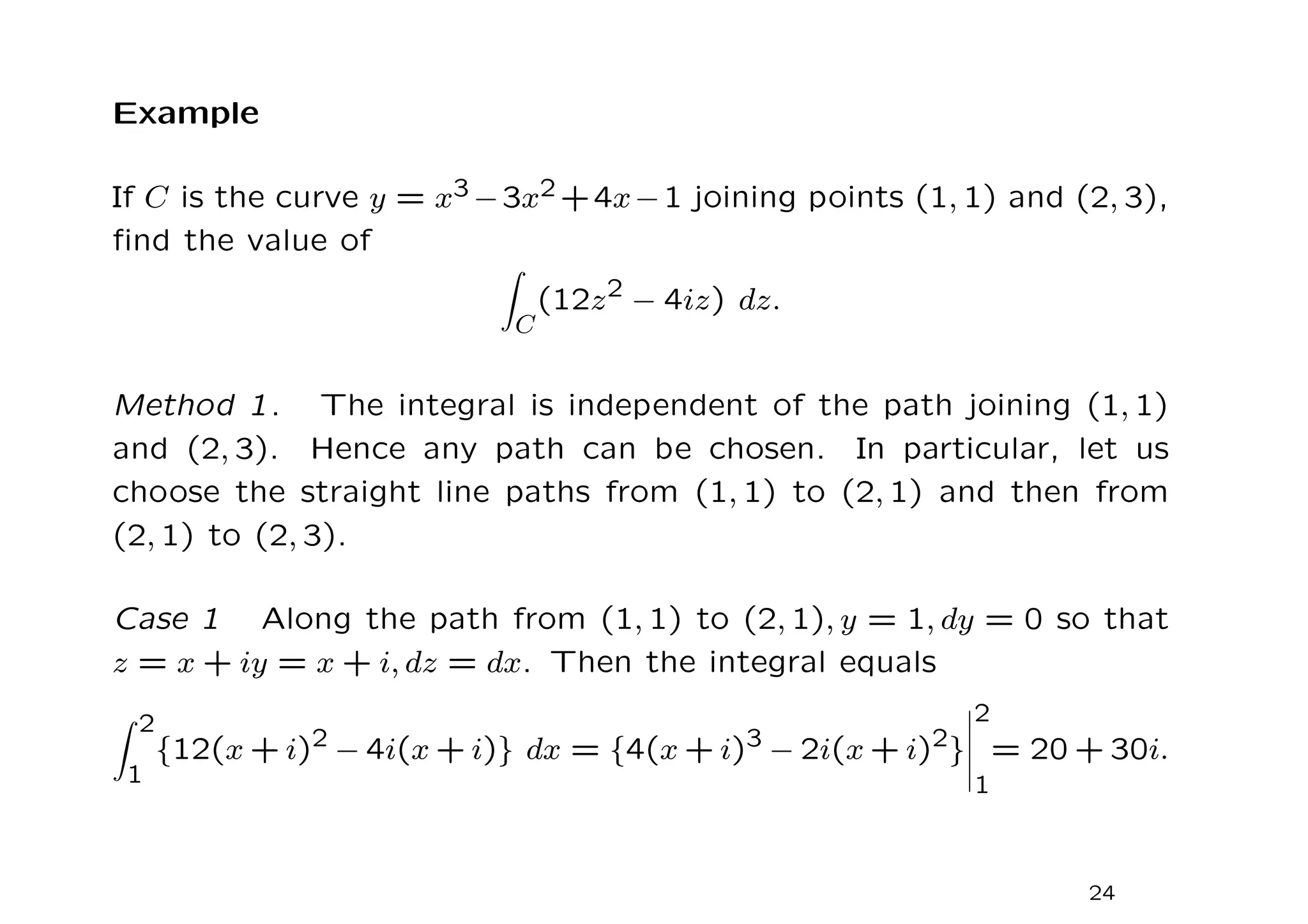 Example
If C is the curve y = x3 −3x2 +4x−1 joining points (1, 1) and (2, 3),
find the value of
Z
C
(12z2
− 4iz) dz.
Method 1. The integral is independent of the path joining (1, 1)
and (2, 3). Hence any path can be chosen. In particular, let us
choose the straight line paths from (1, 1) to (2, 1) and then from
(2, 1) to (2, 3).
Case 1 Along the path from (1, 1) to (2, 1), y = 1, dy = 0 so that
z = x + iy = x + i, dz = dx. Then the integral equals
Z 2
1
{12(x + i)2 − 4i(x + i)} dx = {4(x + i)3 − 2i(x + i)2}
2
1
= 20 + 30i.
24
 