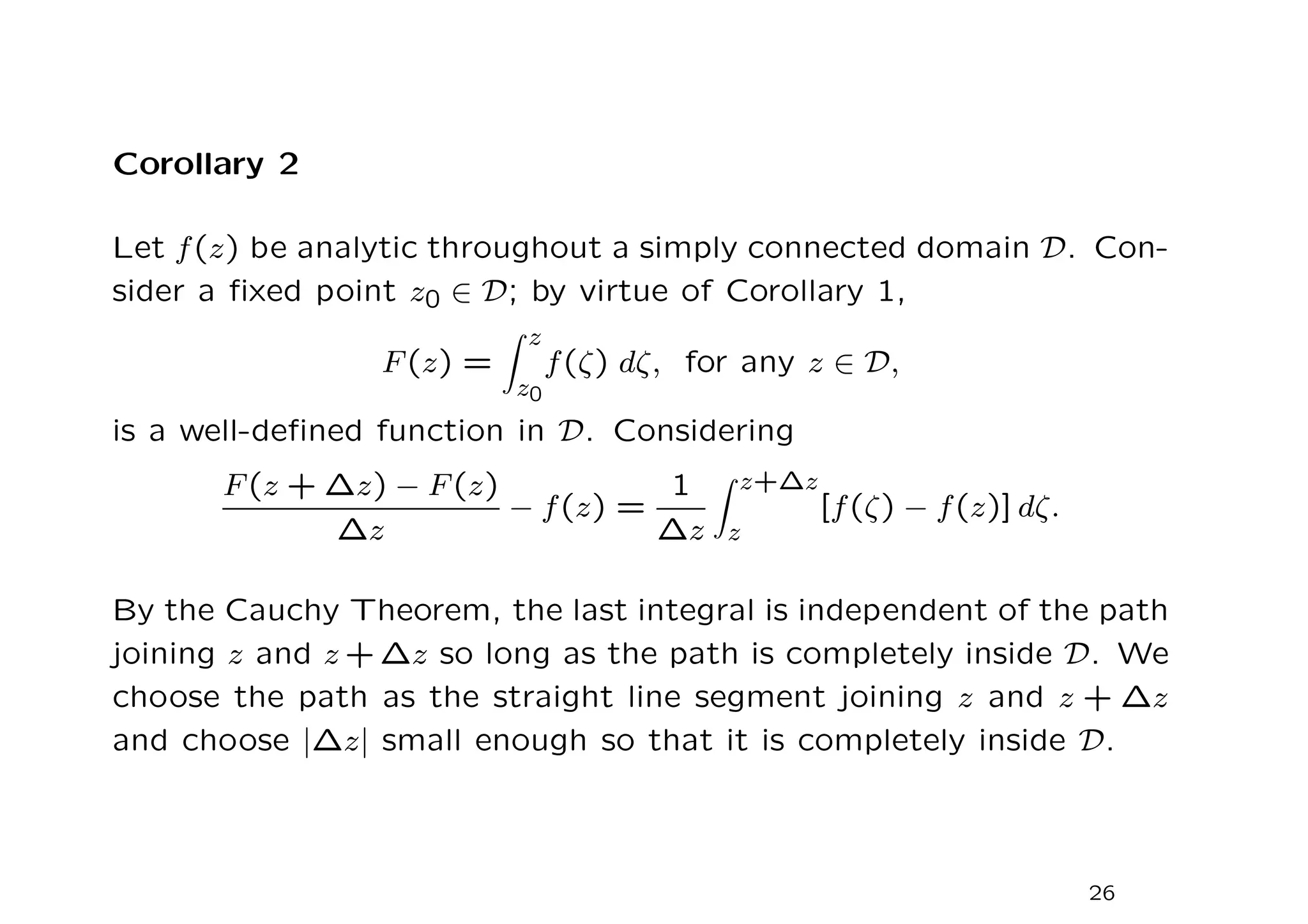Corollary 2
Let f(z) be analytic throughout a simply connected domain D. Con-
sider a fixed point z0 ∈ D; by virtue of Corollary 1,
F(z) =
Z z
z0
f(ζ) dζ, for any z ∈ D,
is a well-defined function in D. Considering
F(z + ∆z) − F(z)
∆z
− f(z) =
1
∆z
Z z+∆z
z
[f(ζ) − f(z)] dζ.
By the Cauchy Theorem, the last integral is independent of the path
joining z and z + ∆z so long as the path is completely inside D. We
choose the path as the straight line segment joining z and z + ∆z
and choose |∆z| small enough so that it is completely inside D.
26
 
