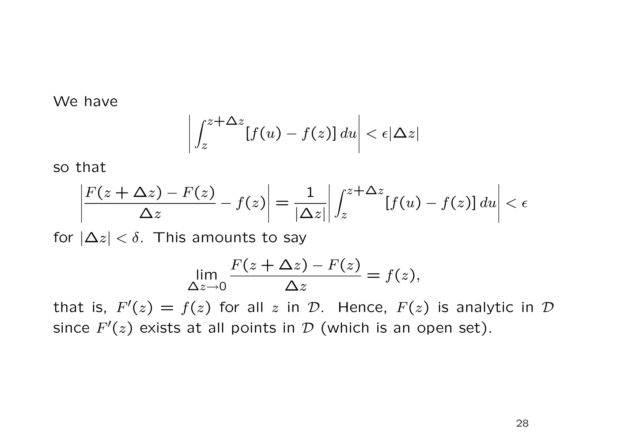 We have
Z z+∆z
z
[f(u) − f(z)] du  ǫ|∆z|
so that
F(z + ∆z) − F(z)
∆z
− f(z) =
1
|∆z|
Z z+∆z
z
[f(u) − f(z)] du  ǫ
for |∆z|  δ. This amounts to say
lim
∆z→0
F(z + ∆z) − F(z)
∆z
= f(z),
that is, F′(z) = f(z) for all z in D. Hence, F(z) is analytic in D
since F′(z) exists at all points in D (which is an open set).
28
 