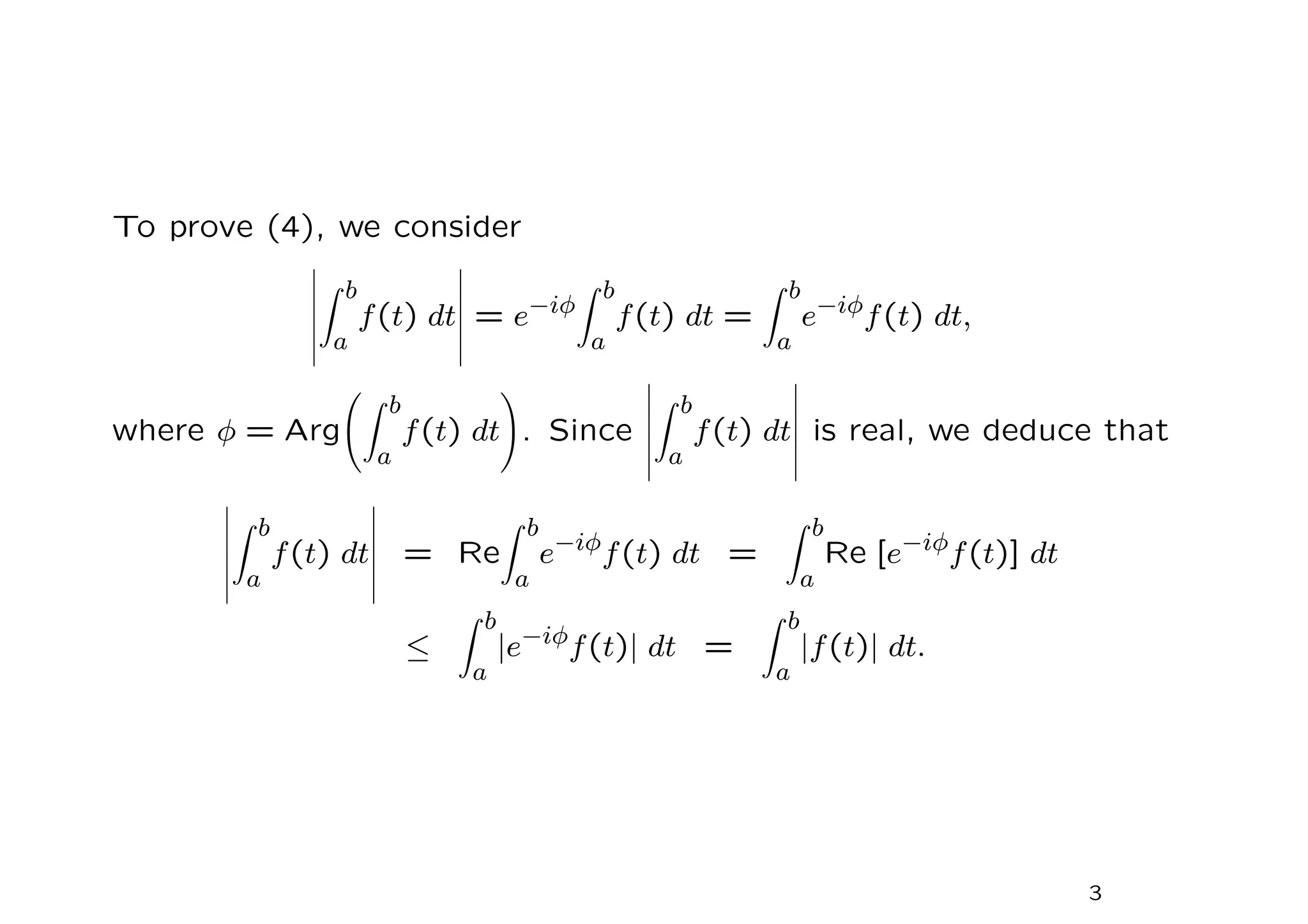 To prove (4), we consider
Z b
a
f(t) dt = e−iφ
Z b
a
f(t) dt =
Z b
a
e−iφf(t) dt,
where φ = Arg
Z b
a
f(t) dt
!
. Since
Z b
a
f(t) dt is real, we deduce that
Z b
a
f(t) dt = Re
Z b
a
e−iφ
f(t) dt =
Z b
a
Re [e−iφ
f(t)] dt
≤
Z b
a
|e−iφf(t)| dt =
Z b
a
|f(t)| dt.
3
 