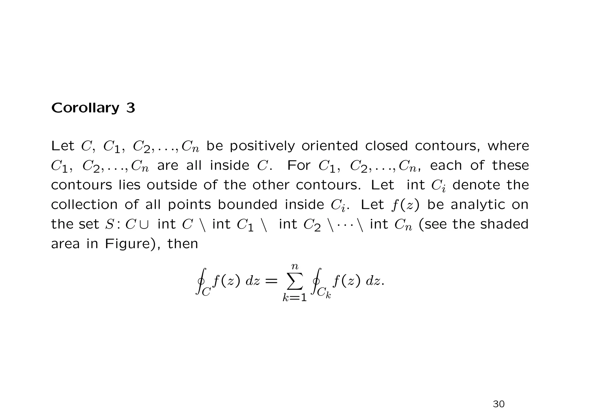 Corollary 3
Let C, C1, C2, . . ., Cn be positively oriented closed contours, where
C1, C2, . . ., Cn are all inside C. For C1, C2, . . ., Cn, each of these
contours lies outside of the other contours. Let int Ci denote the
collection of all points bounded inside Ci. Let f(z) be analytic on
the set S : C ∪ int C  int C1  int C2  · · ·  int Cn (see the shaded
area in Figure), then
I
C
f(z) dz =
n
X
k=1
I
Ck
f(z) dz.
30
 