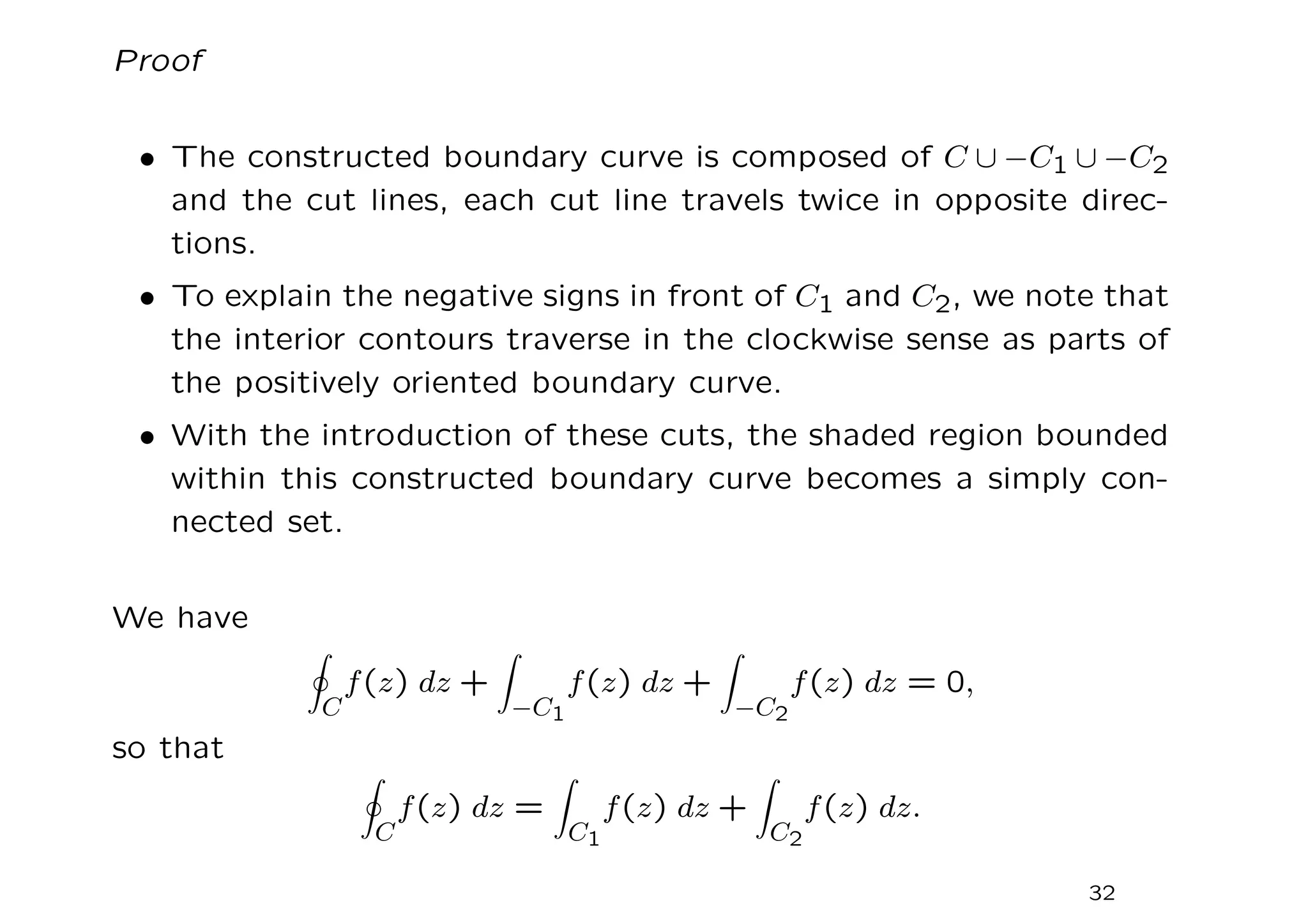 Proof
• The constructed boundary curve is composed of C ∪ −C1 ∪ −C2
and the cut lines, each cut line travels twice in opposite direc-
tions.
• To explain the negative signs in front of C1 and C2, we note that
the interior contours traverse in the clockwise sense as parts of
the positively oriented boundary curve.
• With the introduction of these cuts, the shaded region bounded
within this constructed boundary curve becomes a simply con-
nected set.
We have
I
C
f(z) dz +
Z
−C1
f(z) dz +
Z
−C2
f(z) dz = 0,
so that
I
C
f(z) dz =
Z
C1
f(z) dz +
Z
C2
f(z) dz.
32
 
