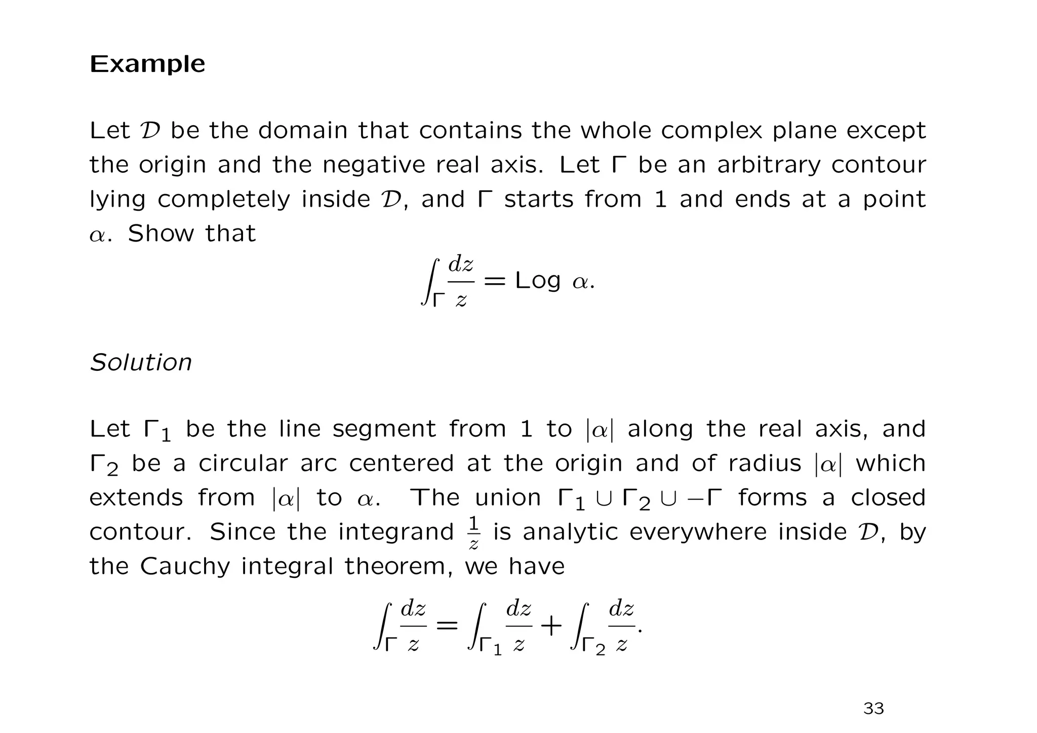 Example
Let D be the domain that contains the whole complex plane except
the origin and the negative real axis. Let Γ be an arbitrary contour
lying completely inside D, and Γ starts from 1 and ends at a point
α. Show that
Z
Γ
dz
z
= Log α.
Solution
Let Γ1 be the line segment from 1 to |α| along the real axis, and
Γ2 be a circular arc centered at the origin and of radius |α| which
extends from |α| to α. The union Γ1 ∪ Γ2 ∪ −Γ forms a closed
contour. Since the integrand 1
z is analytic everywhere inside D, by
the Cauchy integral theorem, we have
Z
Γ
dz
z
=
Z
Γ1
dz
z
+
Z
Γ2
dz
z
.
33
 