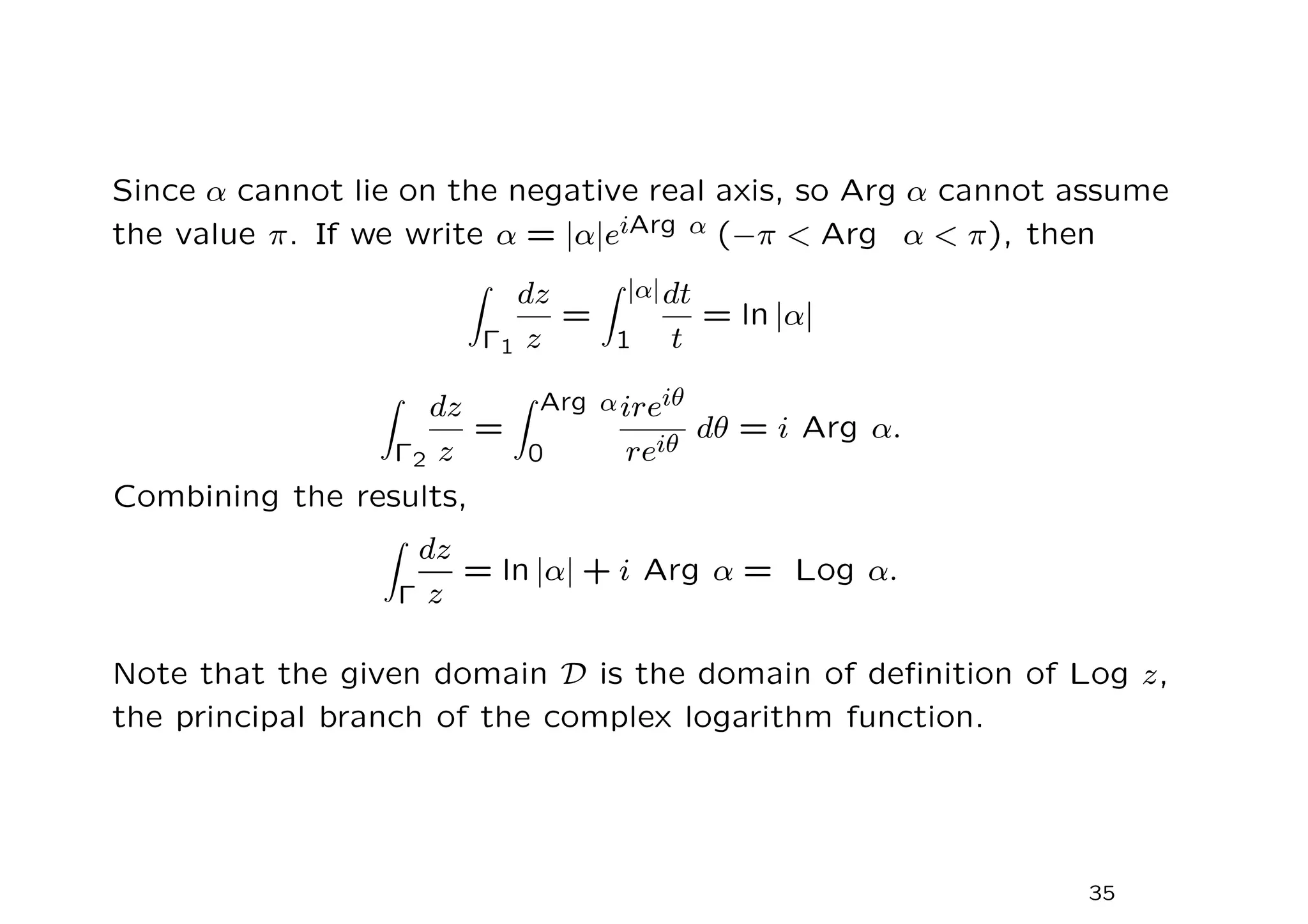 Since α cannot lie on the negative real axis, so Arg α cannot assume
the value π. If we write α = |α|eiArg α (−π  Arg α  π), then
Z
Γ1
dz
z
=
Z |α|
1
dt
t
= ln |α|
Z
Γ2
dz
z
=
Z Arg α
0
ireiθ
reiθ
dθ = i Arg α.
Combining the results,
Z
Γ
dz
z
= ln |α| + i Arg α = Log α.
Note that the given domain D is the domain of definition of Log z,
the principal branch of the complex logarithm function.
35
 