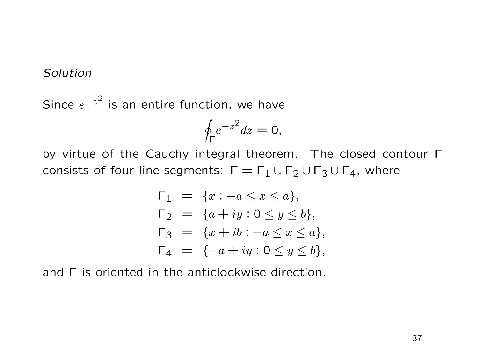 Solution
Since e−z2
is an entire function, we have
I
Γ
e−z2
dz = 0,
by virtue of the Cauchy integral theorem. The closed contour Γ
consists of four line segments: Γ = Γ1 ∪ Γ2 ∪ Γ3 ∪ Γ4, where
Γ1 = {x : −a ≤ x ≤ a},
Γ2 = {a + iy : 0 ≤ y ≤ b},
Γ3 = {x + ib : −a ≤ x ≤ a},
Γ4 = {−a + iy : 0 ≤ y ≤ b},
and Γ is oriented in the anticlockwise direction.
37
 