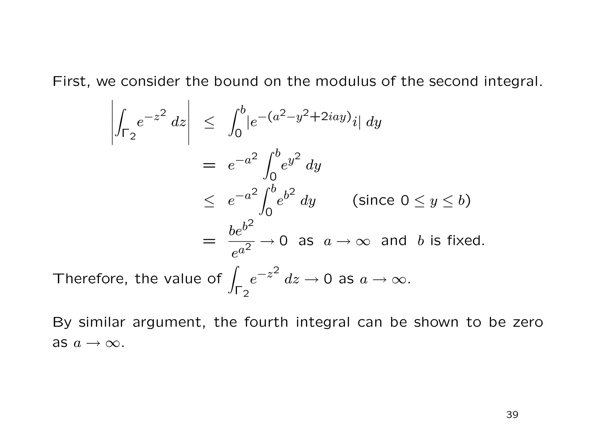 First, we consider the bound on the modulus of the second integral.
Z
Γ2
e−z2
dz ≤
Z b
0
|e−(a2−y2+2iay)
i| dy
= e−a2
Z b
0
ey2
dy
≤ e−a2
Z b
0
eb2
dy (since 0 ≤ y ≤ b)
=
beb2
ea2 → 0 as a → ∞ and b is fixed.
Therefore, the value of
Z
Γ2
e−z2
dz → 0 as a → ∞.
By similar argument, the fourth integral can be shown to be zero
as a → ∞.
39
 