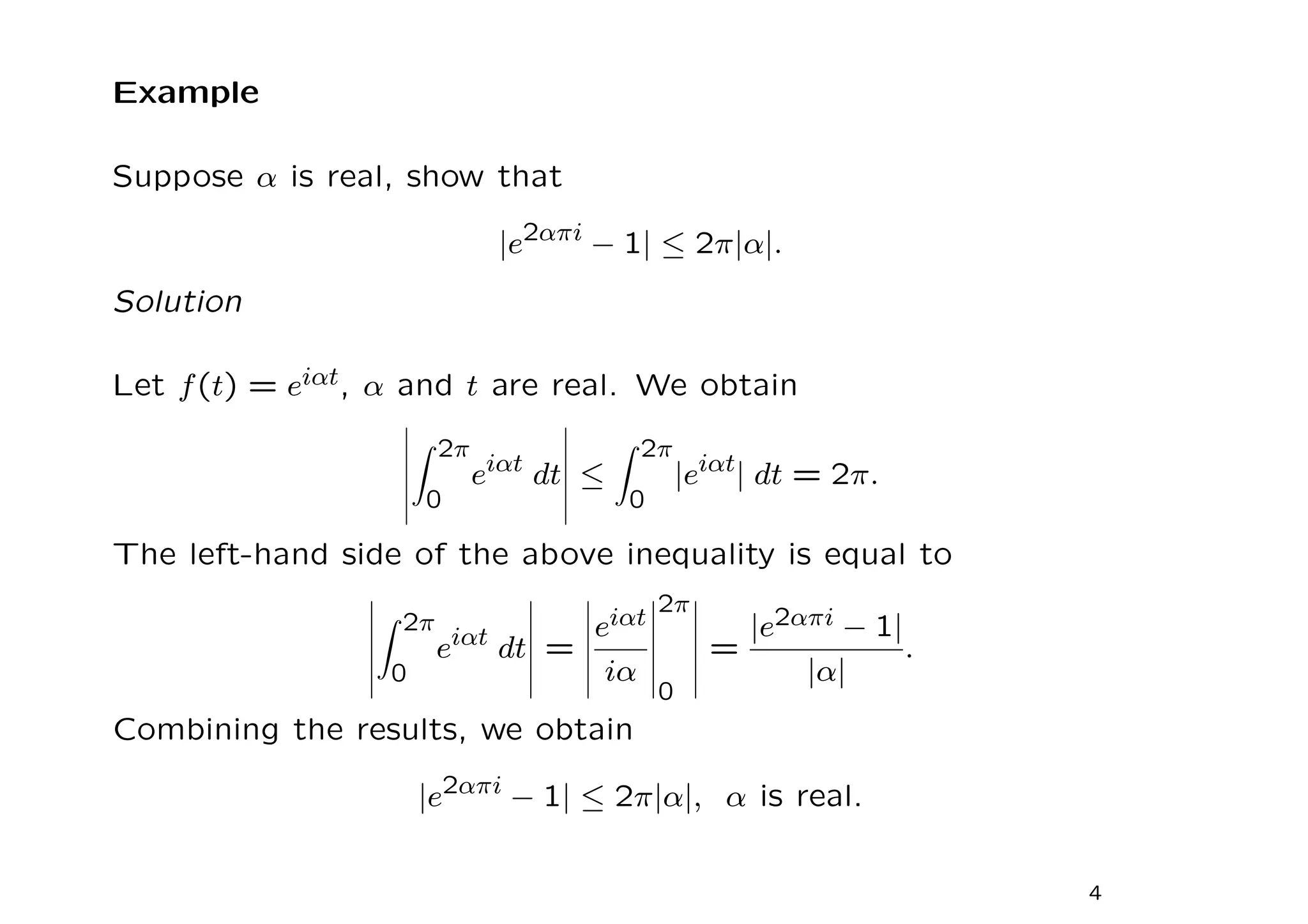 Example
Suppose α is real, show that
|e2απi
− 1| ≤ 2π|α|.
Solution
Let f(t) = eiαt, α and t are real. We obtain
Z 2π
0
eiαt
dt ≤
Z 2π
0
|eiαt
| dt = 2π.
The left-hand side of the above inequality is equal to
Z 2π
0
eiαt
dt =
eiαt
iα
2π
0
=
|e2απi − 1|
|α|
.
Combining the results, we obtain
|e2απi
− 1| ≤ 2π|α|, α is real.
4
 