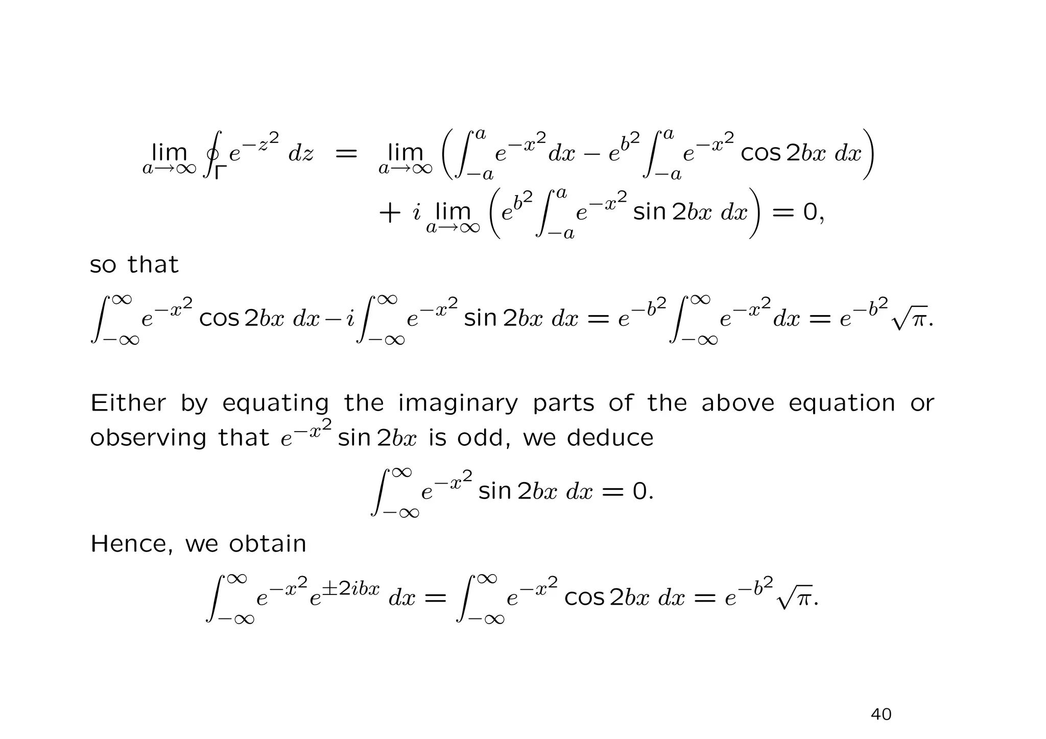 lim
a→∞
I
Γ
e−z2
dz = lim
a→∞
Z a
−a
e−x2
dx − eb2
Z a
−a
e−x2
cos 2bx dx

+ i lim
a→∞

eb2
Z a
−a
e−x2
sin 2bx dx

= 0,
so that
Z ∞
−∞
e−x2
cos 2bx dx−i
Z ∞
−∞
e−x2
sin 2bx dx = e−b2
Z ∞
−∞
e−x2
dx = e−b2√
π.
Either by equating the imaginary parts of the above equation or
observing that e−x2
sin 2bx is odd, we deduce
Z ∞
−∞
e−x2
sin 2bx dx = 0.
Hence, we obtain
Z ∞
−∞
e−x2
e±2ibx
dx =
Z ∞
−∞
e−x2
cos 2bx dx = e−b2√
π.
40
 