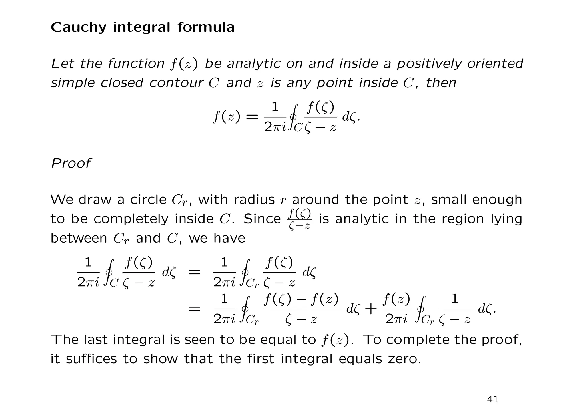 Cauchy integral formula
Let the function f(z) be analytic on and inside a positively oriented
simple closed contour C and z is any point inside C, then
f(z) =
1
2πi
I
C
f(ζ)
ζ − z
dζ.
Proof
We draw a circle Cr, with radius r around the point z, small enough
to be completely inside C. Since f(ζ)
ζ−z is analytic in the region lying
between Cr and C, we have
1
2πi
I
C
f(ζ)
ζ − z
dζ =
1
2πi
I
Cr
f(ζ)
ζ − z
dζ
=
1
2πi
I
Cr
f(ζ) − f(z)
ζ − z
dζ +
f(z)
2πi
I
Cr
1
ζ − z
dζ.
The last integral is seen to be equal to f(z). To complete the proof,
it suffices to show that the first integral equals zero.
41
 